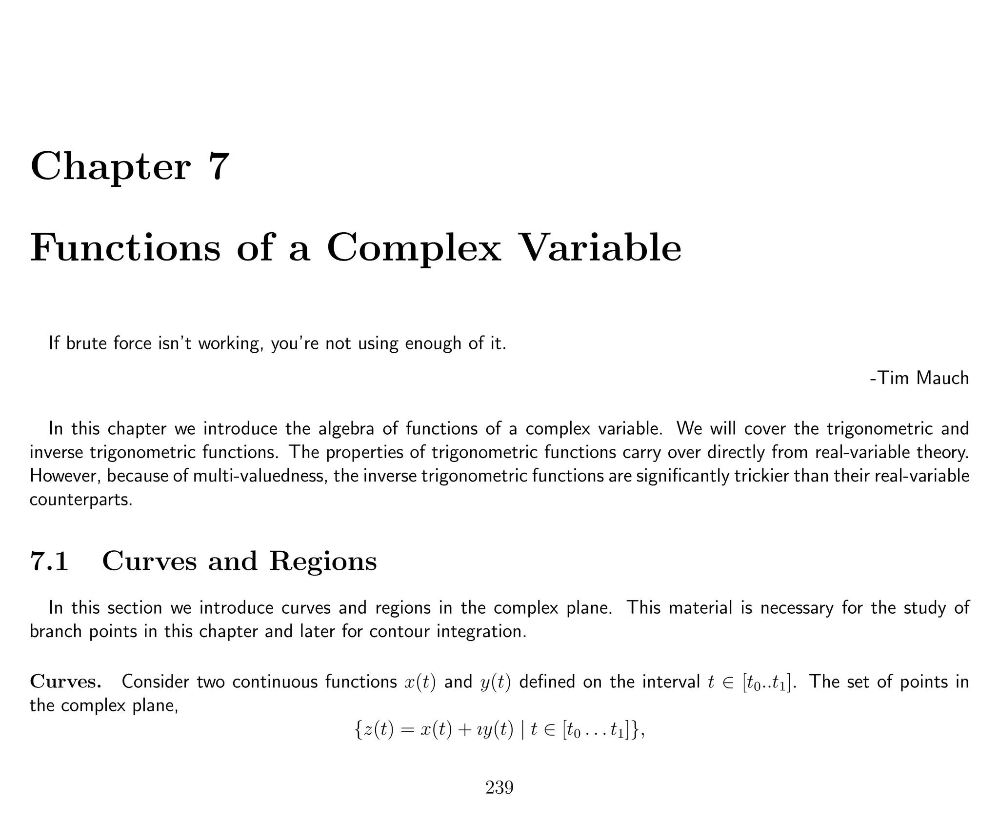 Chapter 7
Functions of a Complex Variable
If brute force isn’t working, you’re not using enough of it.
-Tim Mauch
In this chapter we introduce the algebra of functions of a complex variable. We will cover the trigonometric and
inverse trigonometric functions. The properties of trigonometric functions carry over directly from real-variable theory.
However, because of multi-valuedness, the inverse trigonometric functions are signiﬁcantly trickier than their real-variable
counterparts.
7.1 Curves and Regions
In this section we introduce curves and regions in the complex plane. This material is necessary for the study of
branch points in this chapter and later for contour integration.
Curves. Consider two continuous functions x(t) and y(t) deﬁned on the interval t ∈ [t0..t1]. The set of points in
the complex plane,
{z(t) = x(t) + ıy(t) | t ∈ [t0 . . . t1]},
239
 