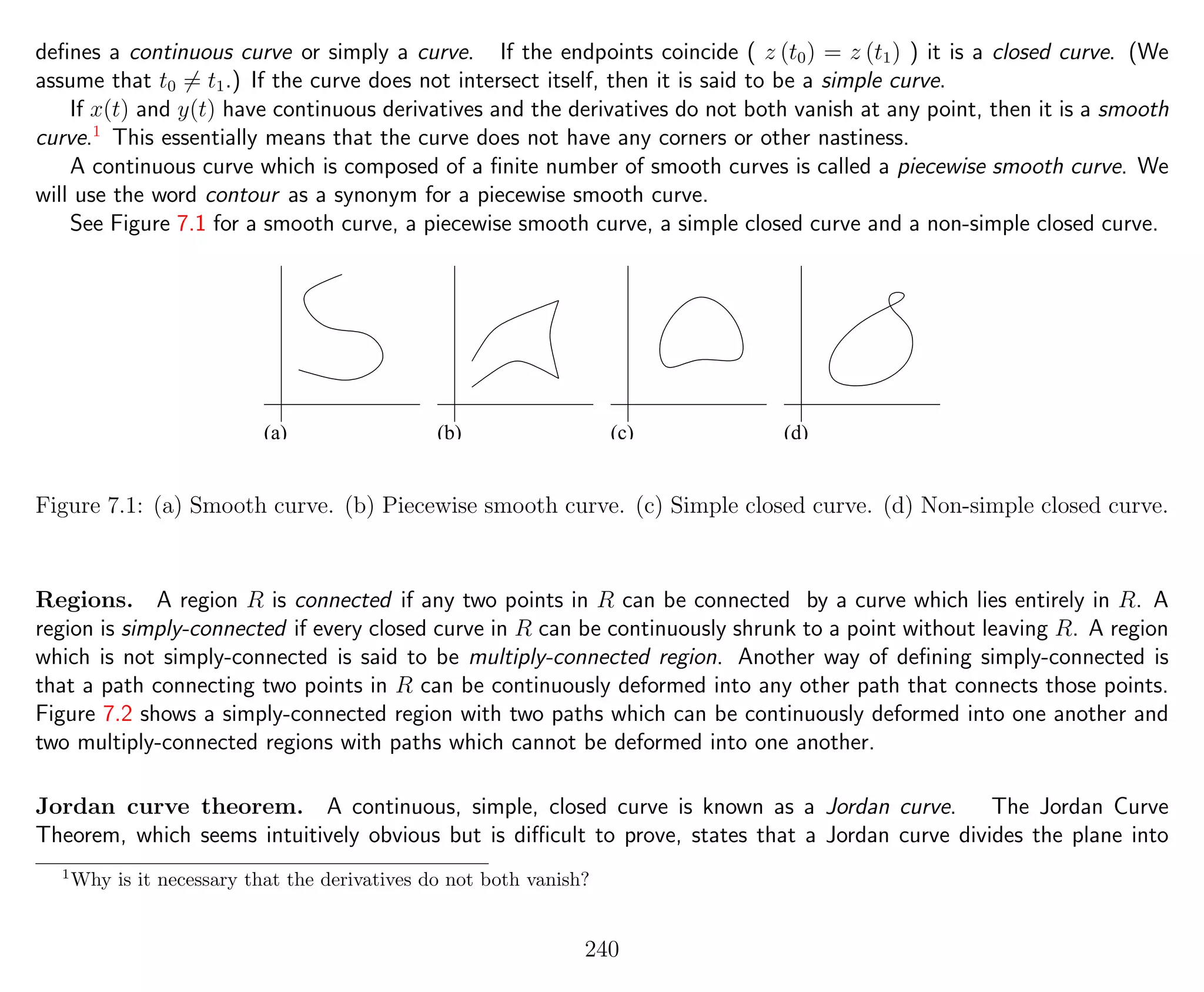 deﬁnes a continuous curve or simply a curve. If the endpoints coincide ( z (t0) = z (t1) ) it is a closed curve. (We
assume that t0 = t1.) If the curve does not intersect itself, then it is said to be a simple curve.
If x(t) and y(t) have continuous derivatives and the derivatives do not both vanish at any point, then it is a smooth
curve.1
This essentially means that the curve does not have any corners or other nastiness.
A continuous curve which is composed of a ﬁnite number of smooth curves is called a piecewise smooth curve. We
will use the word contour as a synonym for a piecewise smooth curve.
See Figure 7.1 for a smooth curve, a piecewise smooth curve, a simple closed curve and a non-simple closed curve.
(a) (b) (c) (d)
Figure 7.1: (a) Smooth curve. (b) Piecewise smooth curve. (c) Simple closed curve. (d) Non-simple closed curve.
Regions. A region R is connected if any two points in R can be connected by a curve which lies entirely in R. A
region is simply-connected if every closed curve in R can be continuously shrunk to a point without leaving R. A region
which is not simply-connected is said to be multiply-connected region. Another way of deﬁning simply-connected is
that a path connecting two points in R can be continuously deformed into any other path that connects those points.
Figure 7.2 shows a simply-connected region with two paths which can be continuously deformed into one another and
two multiply-connected regions with paths which cannot be deformed into one another.
Jordan curve theorem. A continuous, simple, closed curve is known as a Jordan curve. The Jordan Curve
Theorem, which seems intuitively obvious but is diﬃcult to prove, states that a Jordan curve divides the plane into
1
Why is it necessary that the derivatives do not both vanish?
240
 