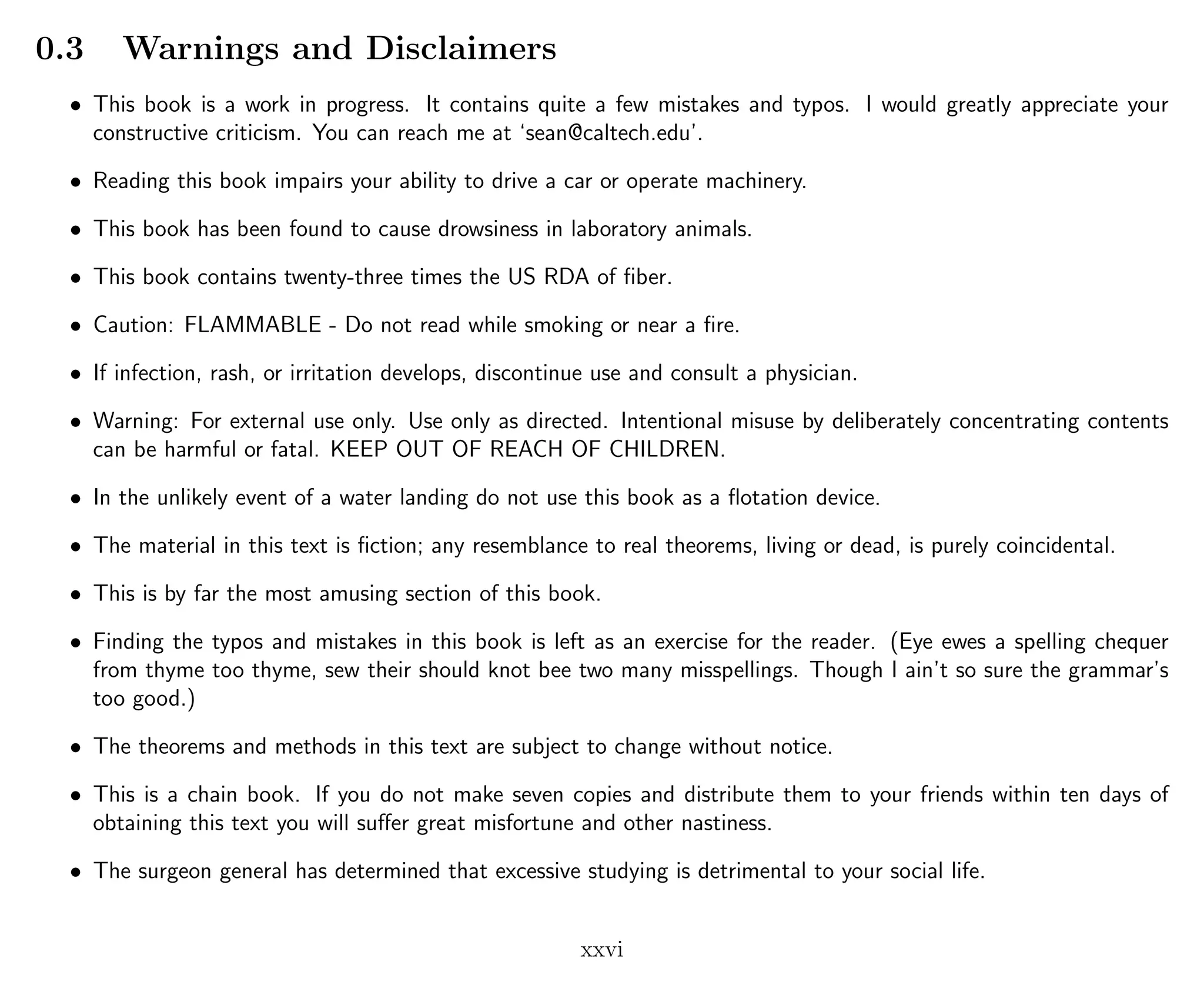 0.3 Warnings and Disclaimers
• This book is a work in progress. It contains quite a few mistakes and typos. I would greatly appreciate your
constructive criticism. You can reach me at ‘sean@caltech.edu’.
• Reading this book impairs your ability to drive a car or operate machinery.
• This book has been found to cause drowsiness in laboratory animals.
• This book contains twenty-three times the US RDA of ﬁber.
• Caution: FLAMMABLE - Do not read while smoking or near a ﬁre.
• If infection, rash, or irritation develops, discontinue use and consult a physician.
• Warning: For external use only. Use only as directed. Intentional misuse by deliberately concentrating contents
can be harmful or fatal. KEEP OUT OF REACH OF CHILDREN.
• In the unlikely event of a water landing do not use this book as a ﬂotation device.
• The material in this text is ﬁction; any resemblance to real theorems, living or dead, is purely coincidental.
• This is by far the most amusing section of this book.
• Finding the typos and mistakes in this book is left as an exercise for the reader. (Eye ewes a spelling chequer
from thyme too thyme, sew their should knot bee two many misspellings. Though I ain’t so sure the grammar’s
too good.)
• The theorems and methods in this text are subject to change without notice.
• This is a chain book. If you do not make seven copies and distribute them to your friends within ten days of
obtaining this text you will suﬀer great misfortune and other nastiness.
• The surgeon general has determined that excessive studying is detrimental to your social life.
xxvi
 