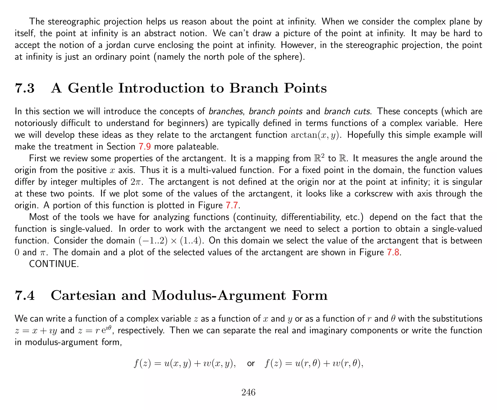 The stereographic projection helps us reason about the point at inﬁnity. When we consider the complex plane by
itself, the point at inﬁnity is an abstract notion. We can’t draw a picture of the point at inﬁnity. It may be hard to
accept the notion of a jordan curve enclosing the point at inﬁnity. However, in the stereographic projection, the point
at inﬁnity is just an ordinary point (namely the north pole of the sphere).
7.3 A Gentle Introduction to Branch Points
In this section we will introduce the concepts of branches, branch points and branch cuts. These concepts (which are
notoriously diﬃcult to understand for beginners) are typically deﬁned in terms functions of a complex variable. Here
we will develop these ideas as they relate to the arctangent function arctan(x, y). Hopefully this simple example will
make the treatment in Section 7.9 more palateable.
First we review some properties of the arctangent. It is a mapping from R2
to R. It measures the angle around the
origin from the positive x axis. Thus it is a multi-valued function. For a ﬁxed point in the domain, the function values
diﬀer by integer multiples of 2π. The arctangent is not deﬁned at the origin nor at the point at inﬁnity; it is singular
at these two points. If we plot some of the values of the arctangent, it looks like a corkscrew with axis through the
origin. A portion of this function is plotted in Figure 7.7.
Most of the tools we have for analyzing functions (continuity, diﬀerentiability, etc.) depend on the fact that the
function is single-valued. In order to work with the arctangent we need to select a portion to obtain a single-valued
function. Consider the domain (−1..2) × (1..4). On this domain we select the value of the arctangent that is between
0 and π. The domain and a plot of the selected values of the arctangent are shown in Figure 7.8.
CONTINUE.
7.4 Cartesian and Modulus-Argument Form
We can write a function of a complex variable z as a function of x and y or as a function of r and θ with the substitutions
z = x + ıy and z = r eıθ
, respectively. Then we can separate the real and imaginary components or write the function
in modulus-argument form,
f(z) = u(x, y) + ıv(x, y), or f(z) = u(r, θ) + ıv(r, θ),
246
 