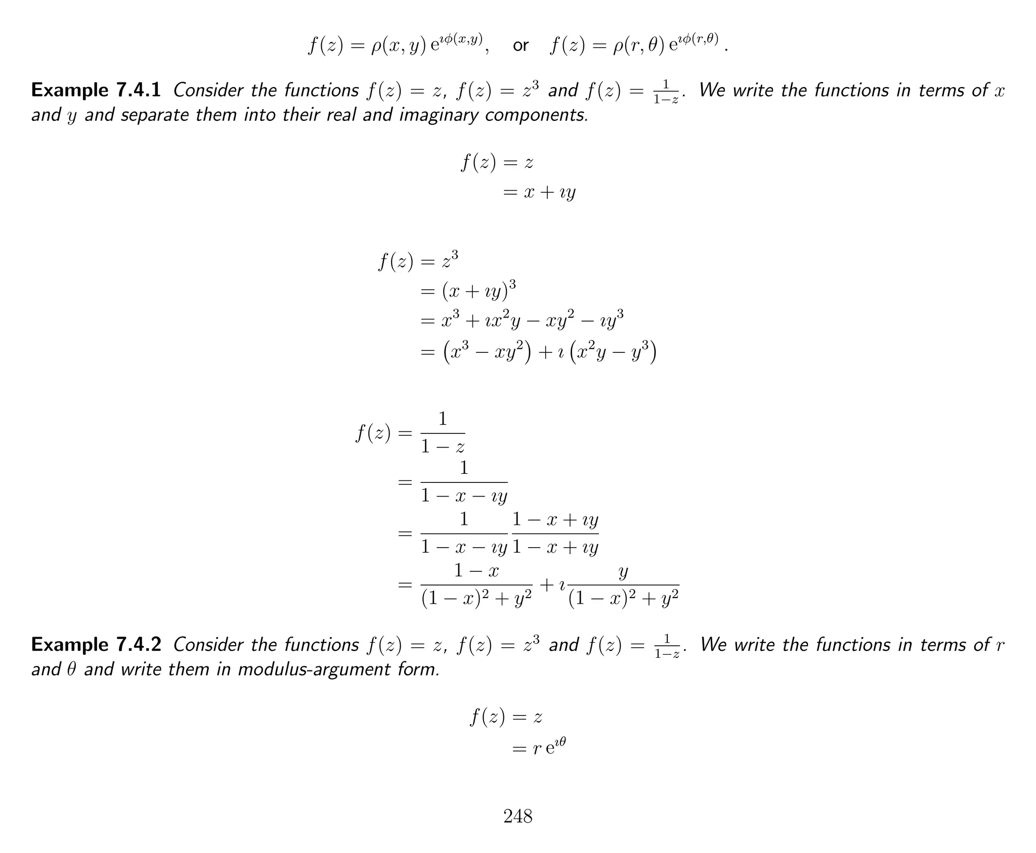 f(z) = ρ(x, y) eıφ(x,y)
, or f(z) = ρ(r, θ) eıφ(r,θ)
.
Example 7.4.1 Consider the functions f(z) = z, f(z) = z3
and f(z) = 1
1−z
. We write the functions in terms of x
and y and separate them into their real and imaginary components.
f(z) = z
= x + ıy
f(z) = z3
= (x + ıy)3
= x3
+ ıx2
y − xy2
− ıy3
= x3
− xy2
+ ı x2
y − y3
f(z) =
1
1 − z
=
1
1 − x − ıy
=
1
1 − x − ıy
1 − x + ıy
1 − x + ıy
=
1 − x
(1 − x)2 + y2
+ ı
y
(1 − x)2 + y2
Example 7.4.2 Consider the functions f(z) = z, f(z) = z3
and f(z) = 1
1−z
. We write the functions in terms of r
and θ and write them in modulus-argument form.
f(z) = z
= r eıθ
248
 