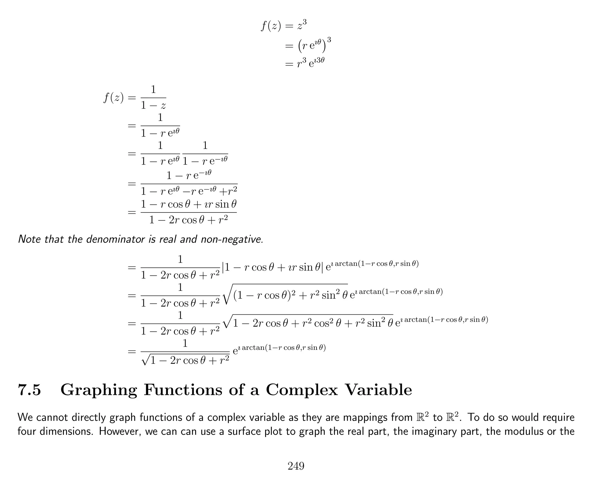 f(z) = z3
= r eıθ 3
= r3
eı3θ
f(z) =
1
1 − z
=
1
1 − r eıθ
=
1
1 − r eıθ
1
1 − r e−ıθ
=
1 − r e−ıθ
1 − r eıθ −r e−ıθ +r2
=
1 − r cos θ + ır sin θ
1 − 2r cos θ + r2
Note that the denominator is real and non-negative.
=
1
1 − 2r cos θ + r2
|1 − r cos θ + ır sin θ| eı arctan(1−r cos θ,r sin θ)
=
1
1 − 2r cos θ + r2
(1 − r cos θ)2 + r2 sin2
θ eı arctan(1−r cos θ,r sin θ)
=
1
1 − 2r cos θ + r2
1 − 2r cos θ + r2 cos2 θ + r2 sin2
θ eı arctan(1−r cos θ,r sin θ)
=
1
√
1 − 2r cos θ + r2
eı arctan(1−r cos θ,r sin θ)
7.5 Graphing Functions of a Complex Variable
We cannot directly graph functions of a complex variable as they are mappings from R2
to R2
. To do so would require
four dimensions. However, we can can use a surface plot to graph the real part, the imaginary part, the modulus or the
249
 