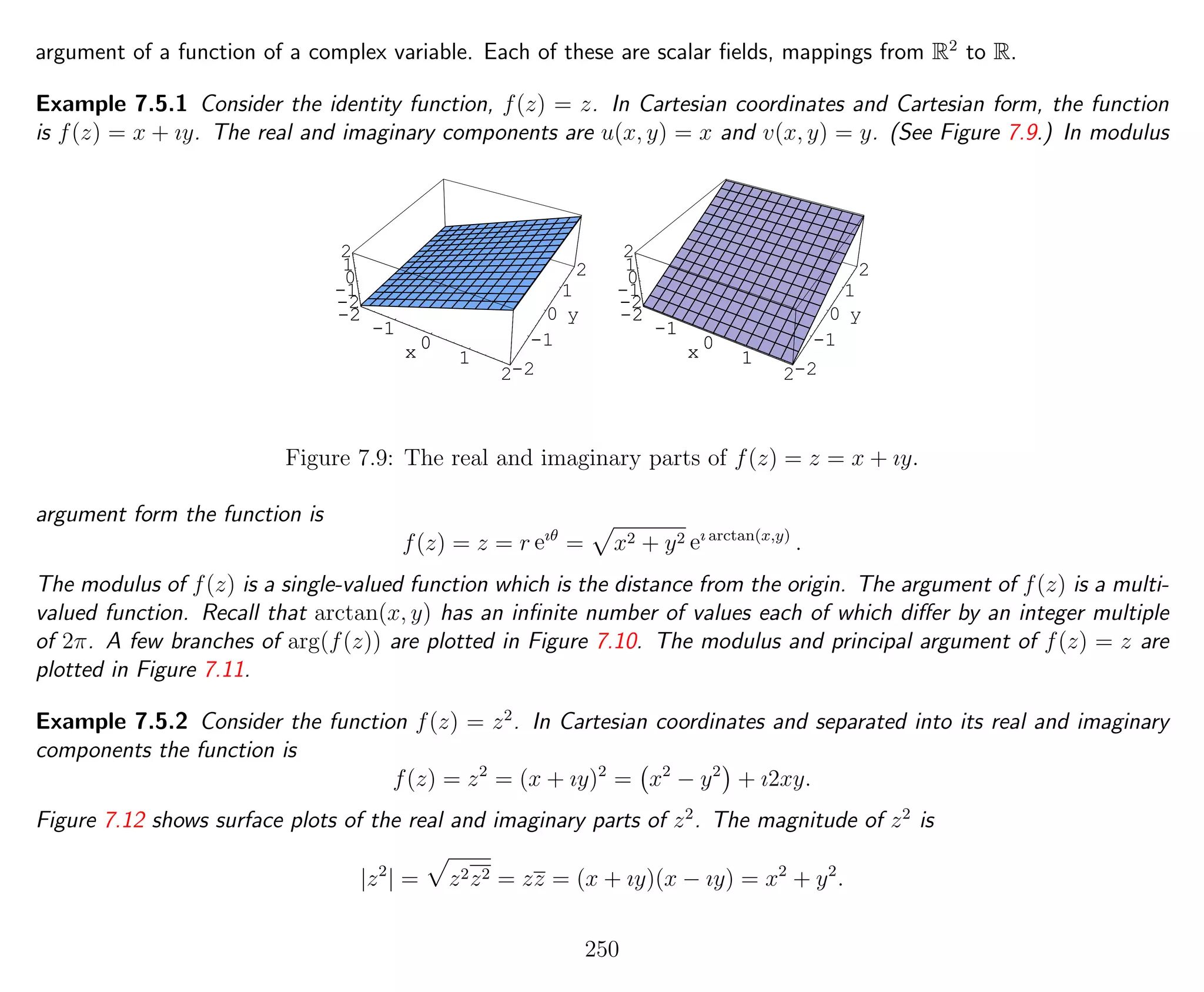 argument of a function of a complex variable. Each of these are scalar ﬁelds, mappings from R2
to R.
Example 7.5.1 Consider the identity function, f(z) = z. In Cartesian coordinates and Cartesian form, the function
is f(z) = x + ıy. The real and imaginary components are u(x, y) = x and v(x, y) = y. (See Figure 7.9.) In modulus
-2
-1
0
1
2
x
-2
-1
0
1
2
y
-2
-1
0
1
2
-2
-1
0
1
2
x
-2
-1
0
1
2
x
-2
-1
0
1
2
y
-2
-1
0
1
2
-2
-1
0
1
2
x
Figure 7.9: The real and imaginary parts of f(z) = z = x + ıy.
argument form the function is
f(z) = z = r eıθ
= x2 + y2 eı arctan(x,y)
.
The modulus of f(z) is a single-valued function which is the distance from the origin. The argument of f(z) is a multi-
valued function. Recall that arctan(x, y) has an inﬁnite number of values each of which diﬀer by an integer multiple
of 2π. A few branches of arg(f(z)) are plotted in Figure 7.10. The modulus and principal argument of f(z) = z are
plotted in Figure 7.11.
Example 7.5.2 Consider the function f(z) = z2
. In Cartesian coordinates and separated into its real and imaginary
components the function is
f(z) = z2
= (x + ıy)2
= x2
− y2
+ ı2xy.
Figure 7.12 shows surface plots of the real and imaginary parts of z2
. The magnitude of z2
is
|z2
| = z2z2 = zz = (x + ıy)(x − ıy) = x2
+ y2
.
250
 