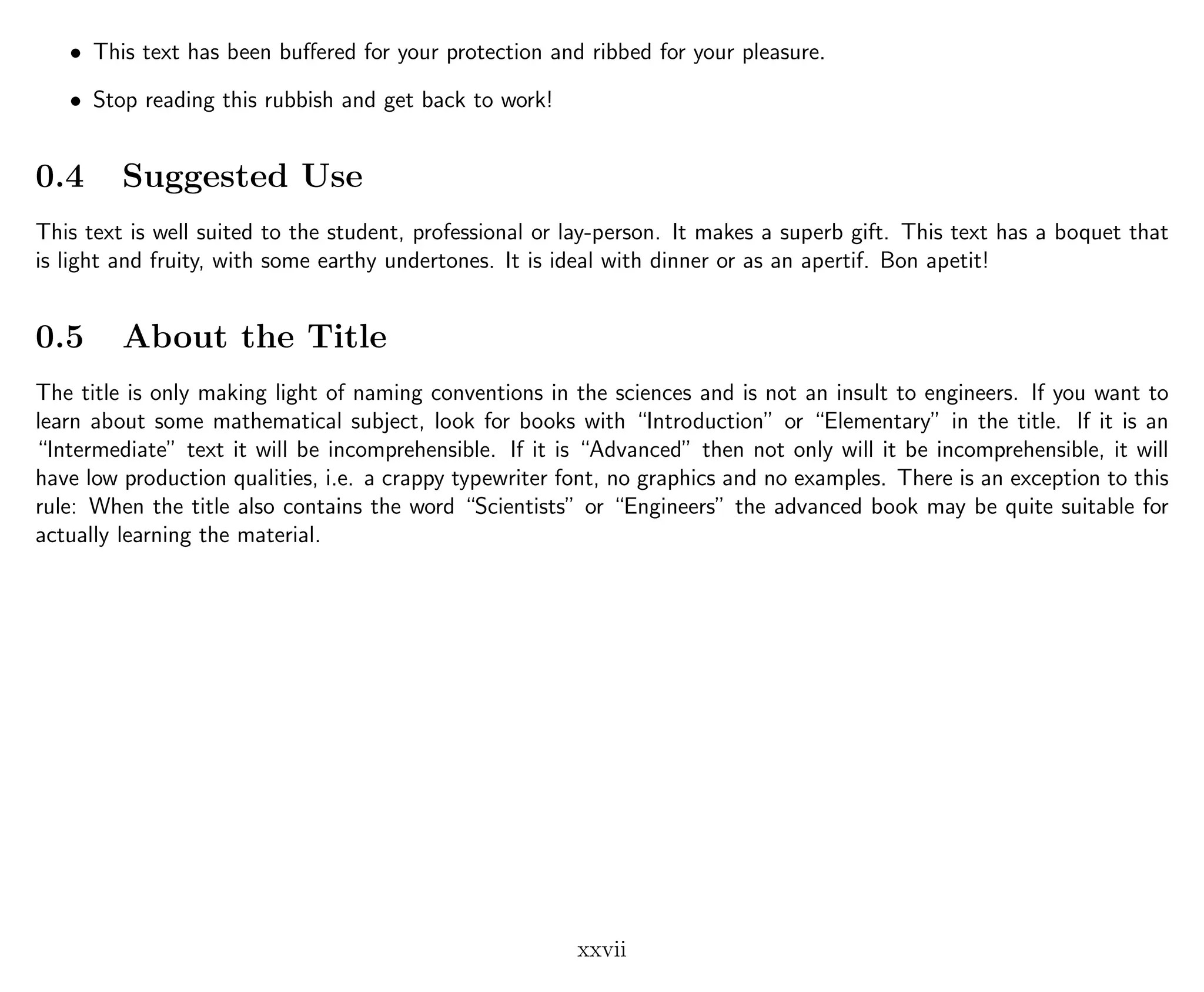 • This text has been buﬀered for your protection and ribbed for your pleasure.
• Stop reading this rubbish and get back to work!
0.4 Suggested Use
This text is well suited to the student, professional or lay-person. It makes a superb gift. This text has a boquet that
is light and fruity, with some earthy undertones. It is ideal with dinner or as an apertif. Bon apetit!
0.5 About the Title
The title is only making light of naming conventions in the sciences and is not an insult to engineers. If you want to
learn about some mathematical subject, look for books with “Introduction” or “Elementary” in the title. If it is an
“Intermediate” text it will be incomprehensible. If it is “Advanced” then not only will it be incomprehensible, it will
have low production qualities, i.e. a crappy typewriter font, no graphics and no examples. There is an exception to this
rule: When the title also contains the word “Scientists” or “Engineers” the advanced book may be quite suitable for
actually learning the material.
xxvii
 