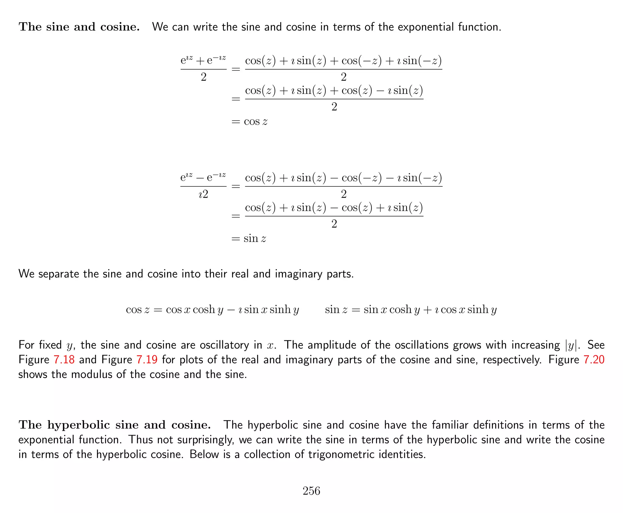 The sine and cosine. We can write the sine and cosine in terms of the exponential function.
eız
+ e−ız
2
=
cos(z) + ı sin(z) + cos(−z) + ı sin(−z)
2
=
cos(z) + ı sin(z) + cos(z) − ı sin(z)
2
= cos z
eız
− e−ız
ı2
=
cos(z) + ı sin(z) − cos(−z) − ı sin(−z)
2
=
cos(z) + ı sin(z) − cos(z) + ı sin(z)
2
= sin z
We separate the sine and cosine into their real and imaginary parts.
cos z = cos x cosh y − ı sin x sinh y sin z = sin x cosh y + ı cos x sinh y
For ﬁxed y, the sine and cosine are oscillatory in x. The amplitude of the oscillations grows with increasing |y|. See
Figure 7.18 and Figure 7.19 for plots of the real and imaginary parts of the cosine and sine, respectively. Figure 7.20
shows the modulus of the cosine and the sine.
The hyperbolic sine and cosine. The hyperbolic sine and cosine have the familiar deﬁnitions in terms of the
exponential function. Thus not surprisingly, we can write the sine in terms of the hyperbolic sine and write the cosine
in terms of the hyperbolic cosine. Below is a collection of trigonometric identities.
256
 
