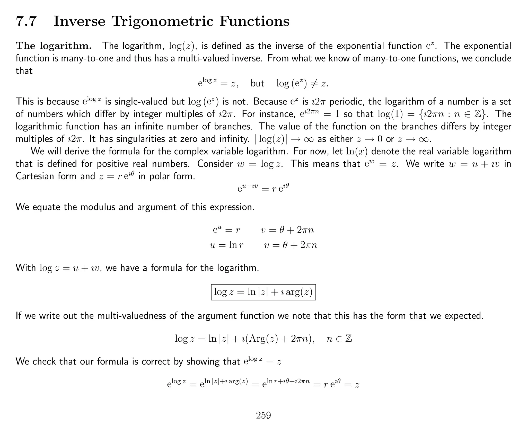 7.7 Inverse Trigonometric Functions
The logarithm. The logarithm, log(z), is deﬁned as the inverse of the exponential function ez
. The exponential
function is many-to-one and thus has a multi-valued inverse. From what we know of many-to-one functions, we conclude
that
elog z
= z, but log (ez
) = z.
This is because elog z
is single-valued but log (ez
) is not. Because ez
is ı2π periodic, the logarithm of a number is a set
of numbers which diﬀer by integer multiples of ı2π. For instance, eı2πn
= 1 so that log(1) = {ı2πn : n ∈ Z}. The
logarithmic function has an inﬁnite number of branches. The value of the function on the branches diﬀers by integer
multiples of ı2π. It has singularities at zero and inﬁnity. | log(z)| → ∞ as either z → 0 or z → ∞.
We will derive the formula for the complex variable logarithm. For now, let ln(x) denote the real variable logarithm
that is deﬁned for positive real numbers. Consider w = log z. This means that ew
= z. We write w = u + ıv in
Cartesian form and z = r eıθ
in polar form.
eu+ıv
= r eıθ
We equate the modulus and argument of this expression.
eu
= r v = θ + 2πn
u = ln r v = θ + 2πn
With log z = u + ıv, we have a formula for the logarithm.
log z = ln |z| + ı arg(z)
If we write out the multi-valuedness of the argument function we note that this has the form that we expected.
log z = ln |z| + ı(Arg(z) + 2πn), n ∈ Z
We check that our formula is correct by showing that elog z
= z
elog z
= eln |z|+ı arg(z)
= eln r+ıθ+ı2πn
= r eıθ
= z
259
 