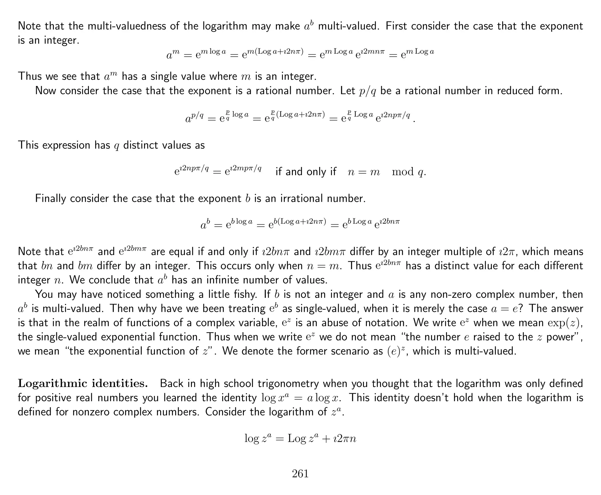 Note that the multi-valuedness of the logarithm may make ab
multi-valued. First consider the case that the exponent
is an integer.
am
= em log a
= em(Log a+ı2nπ)
= em Log a
eı2mnπ
= em Log a
Thus we see that am
has a single value where m is an integer.
Now consider the case that the exponent is a rational number. Let p/q be a rational number in reduced form.
ap/q
= e
p
q
log a
= e
p
q
(Log a+ı2nπ)
= e
p
q
Log a
eı2npπ/q
.
This expression has q distinct values as
eı2npπ/q
= eı2mpπ/q
if and only if n = m mod q.
Finally consider the case that the exponent b is an irrational number.
ab
= eb log a
= eb(Log a+ı2nπ)
= eb Log a
eı2bnπ
Note that eı2bnπ
and eı2bmπ
are equal if and only if ı2bnπ and ı2bmπ diﬀer by an integer multiple of ı2π, which means
that bn and bm diﬀer by an integer. This occurs only when n = m. Thus eı2bnπ
has a distinct value for each diﬀerent
integer n. We conclude that ab
has an inﬁnite number of values.
You may have noticed something a little ﬁshy. If b is not an integer and a is any non-zero complex number, then
ab
is multi-valued. Then why have we been treating eb
as single-valued, when it is merely the case a = e? The answer
is that in the realm of functions of a complex variable, ez
is an abuse of notation. We write ez
when we mean exp(z),
the single-valued exponential function. Thus when we write ez
we do not mean “the number e raised to the z power”,
we mean “the exponential function of z”. We denote the former scenario as (e)z
, which is multi-valued.
Logarithmic identities. Back in high school trigonometry when you thought that the logarithm was only deﬁned
for positive real numbers you learned the identity log xa
= a log x. This identity doesn’t hold when the logarithm is
deﬁned for nonzero complex numbers. Consider the logarithm of za
.
log za
= Log za
+ ı2πn
261
 