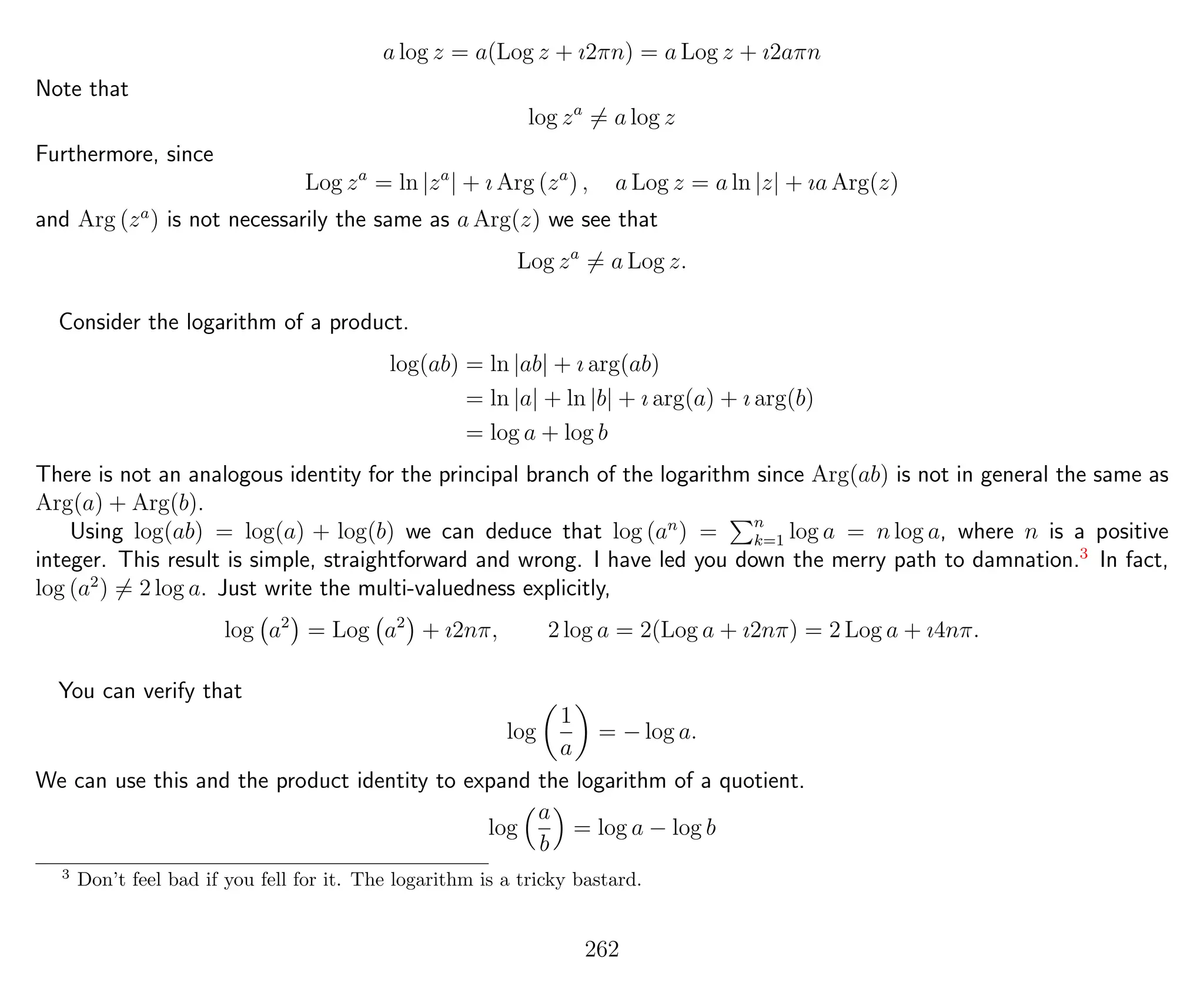 a log z = a(Log z + ı2πn) = a Log z + ı2aπn
Note that
log za
= a log z
Furthermore, since
Log za
= ln |za
| + ı Arg (za
) , a Log z = a ln |z| + ıa Arg(z)
and Arg (za
) is not necessarily the same as a Arg(z) we see that
Log za
= a Log z.
Consider the logarithm of a product.
log(ab) = ln |ab| + ı arg(ab)
= ln |a| + ln |b| + ı arg(a) + ı arg(b)
= log a + log b
There is not an analogous identity for the principal branch of the logarithm since Arg(ab) is not in general the same as
Arg(a) + Arg(b).
Using log(ab) = log(a) + log(b) we can deduce that log (an
) = n
k=1 log a = n log a, where n is a positive
integer. This result is simple, straightforward and wrong. I have led you down the merry path to damnation.3
In fact,
log (a2
) = 2 log a. Just write the multi-valuedness explicitly,
log a2
= Log a2
+ ı2nπ, 2 log a = 2(Log a + ı2nπ) = 2 Log a + ı4nπ.
You can verify that
log
1
a
= − log a.
We can use this and the product identity to expand the logarithm of a quotient.
log
a
b
= log a − log b
3
Don’t feel bad if you fell for it. The logarithm is a tricky bastard.
262
 
