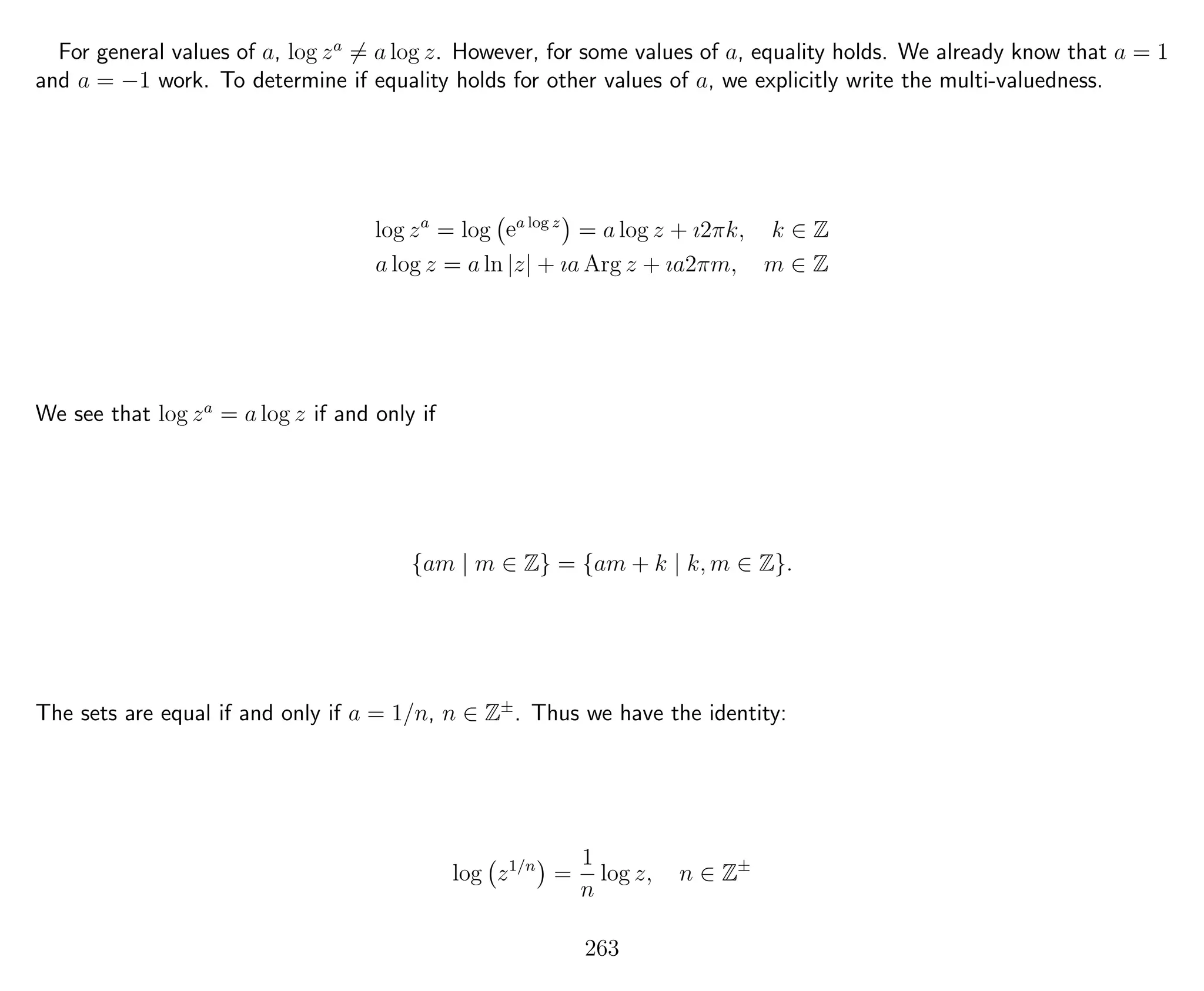 For general values of a, log za
= a log z. However, for some values of a, equality holds. We already know that a = 1
and a = −1 work. To determine if equality holds for other values of a, we explicitly write the multi-valuedness.
log za
= log ea log z
= a log z + ı2πk, k ∈ Z
a log z = a ln |z| + ıa Arg z + ıa2πm, m ∈ Z
We see that log za
= a log z if and only if
{am | m ∈ Z} = {am + k | k, m ∈ Z}.
The sets are equal if and only if a = 1/n, n ∈ Z±
. Thus we have the identity:
log z1/n
=
1
n
log z, n ∈ Z±
263
 