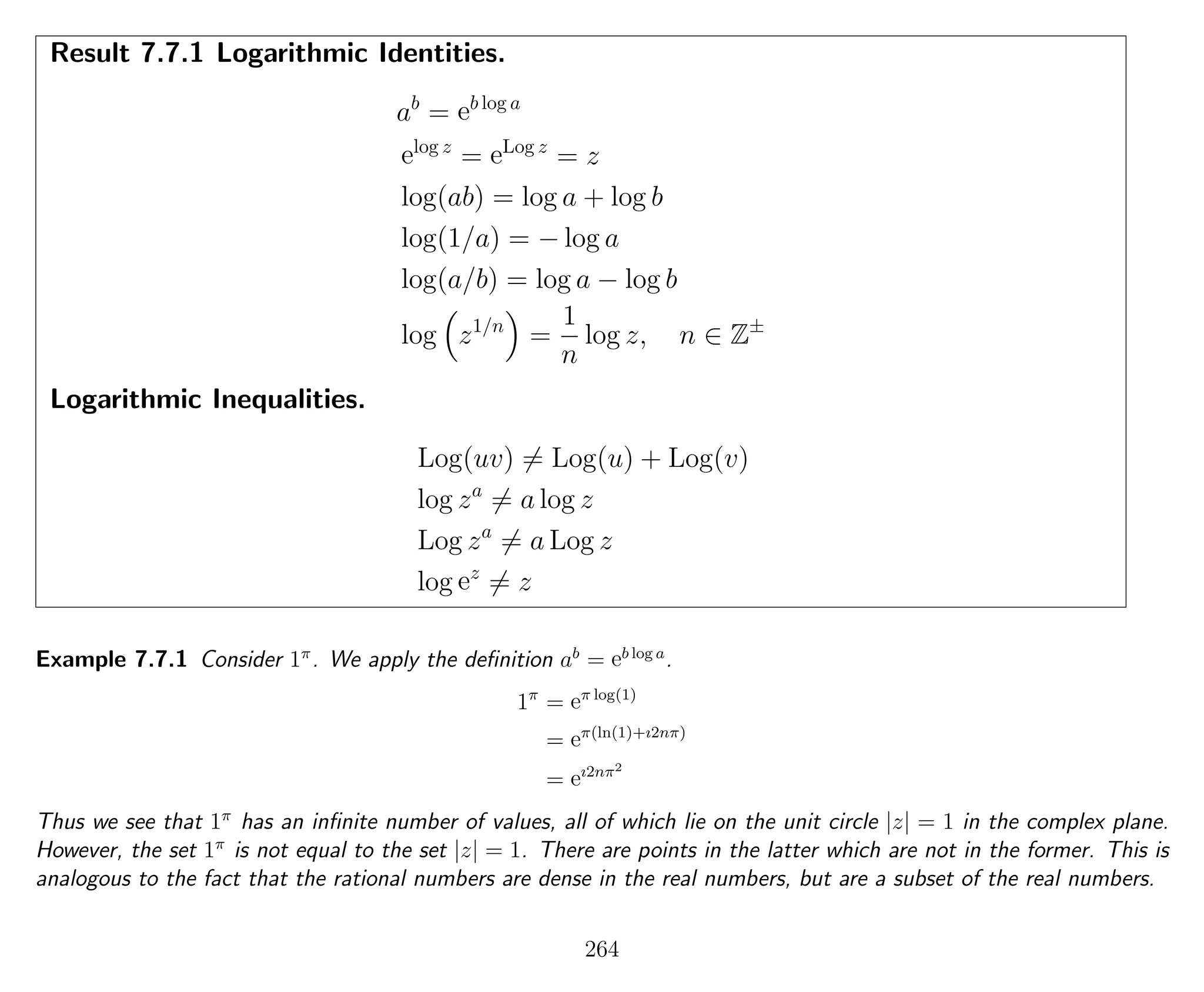Result 7.7.1 Logarithmic Identities.
ab
= eb log a
elog z
= eLog z
= z
log(ab) = log a + log b
log(1/a) = − log a
log(a/b) = log a − log b
log z1/n
=
1
n
log z, n ∈ Z±
Logarithmic Inequalities.
Log(uv) = Log(u) + Log(v)
log za
= a log z
Log za
= a Log z
log ez
= z
Example 7.7.1 Consider 1π
. We apply the deﬁnition ab
= eb log a
.
1π
= eπ log(1)
= eπ(ln(1)+ı2nπ)
= eı2nπ2
Thus we see that 1π
has an inﬁnite number of values, all of which lie on the unit circle |z| = 1 in the complex plane.
However, the set 1π
is not equal to the set |z| = 1. There are points in the latter which are not in the former. This is
analogous to the fact that the rational numbers are dense in the real numbers, but are a subset of the real numbers.
264
 