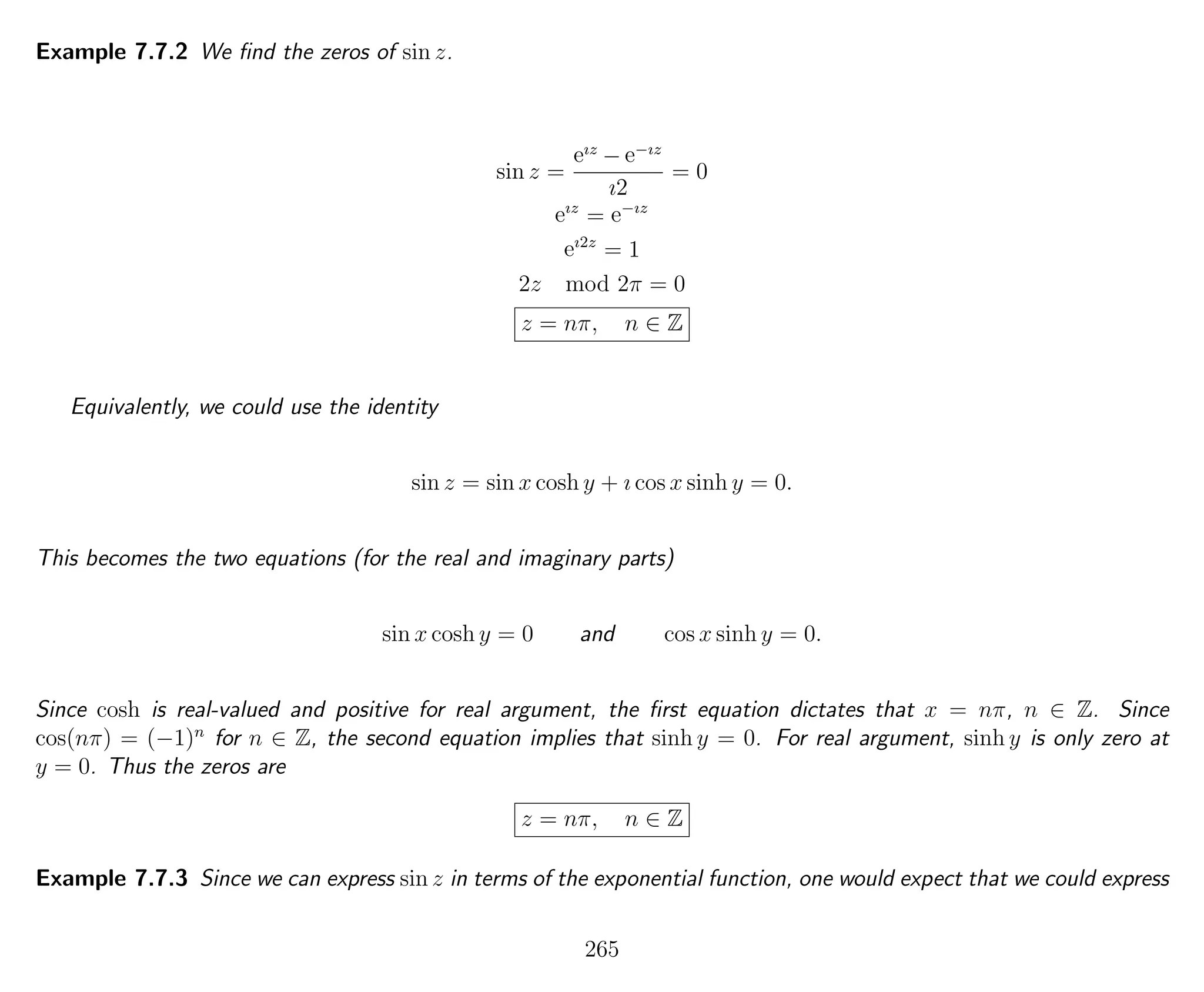 Example 7.7.2 We ﬁnd the zeros of sin z.
sin z =
eız
− e−ız
ı2
= 0
eız
= e−ız
eı2z
= 1
2z mod 2π = 0
z = nπ, n ∈ Z
Equivalently, we could use the identity
sin z = sin x cosh y + ı cos x sinh y = 0.
This becomes the two equations (for the real and imaginary parts)
sin x cosh y = 0 and cos x sinh y = 0.
Since cosh is real-valued and positive for real argument, the ﬁrst equation dictates that x = nπ, n ∈ Z. Since
cos(nπ) = (−1)n
for n ∈ Z, the second equation implies that sinh y = 0. For real argument, sinh y is only zero at
y = 0. Thus the zeros are
z = nπ, n ∈ Z
Example 7.7.3 Since we can express sin z in terms of the exponential function, one would expect that we could express
265
 