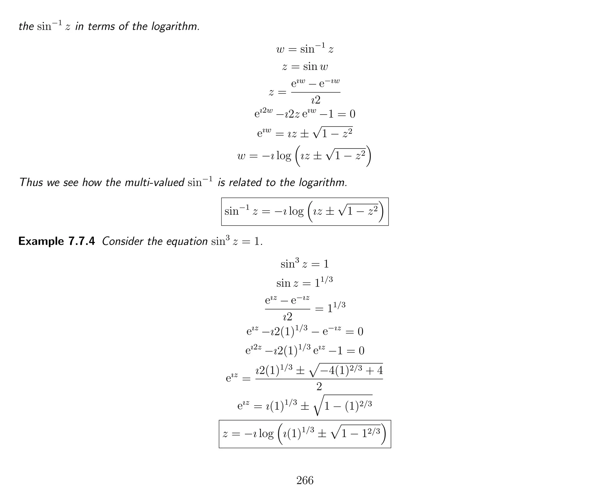 the sin−1
z in terms of the logarithm.
w = sin−1
z
z = sin w
z =
eıw
− e−ıw
ı2
eı2w
−ı2z eıw
−1 = 0
eıw
= ız ±
√
1 − z2
w = −ı log ız ±
√
1 − z2
Thus we see how the multi-valued sin−1
is related to the logarithm.
sin−1
z = −ı log ız ±
√
1 − z2
Example 7.7.4 Consider the equation sin3
z = 1.
sin3
z = 1
sin z = 11/3
eız
− e−ız
ı2
= 11/3
eız
−ı2(1)1/3
− e−ız
= 0
eı2z
−ı2(1)1/3
eız
−1 = 0
eız
=
ı2(1)1/3
± −4(1)2/3 + 4
2
eız
= ı(1)1/3
± 1 − (1)2/3
z = −ı log ı(1)1/3
± 1 − 12/3
266
 