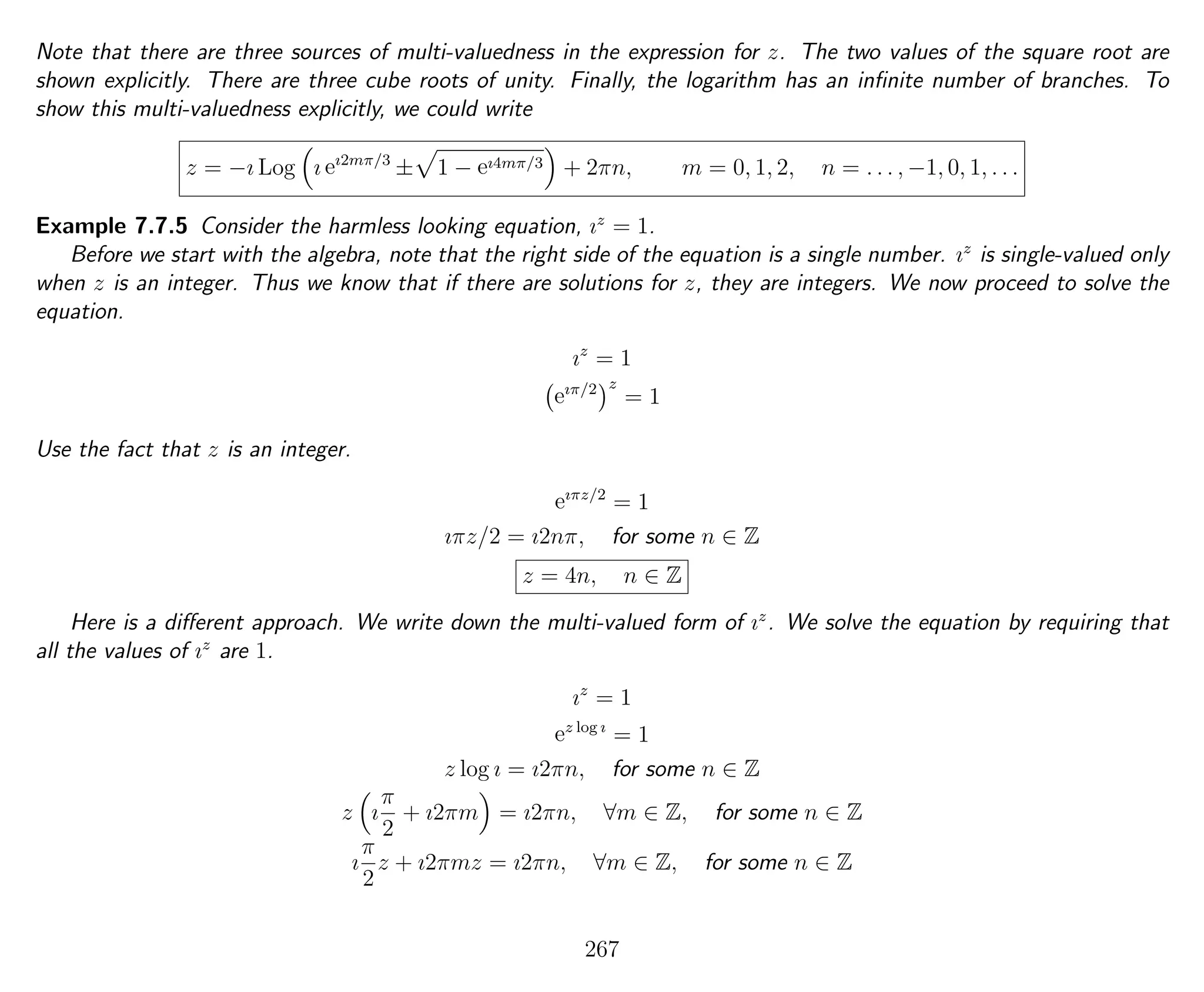 Note that there are three sources of multi-valuedness in the expression for z. The two values of the square root are
shown explicitly. There are three cube roots of unity. Finally, the logarithm has an inﬁnite number of branches. To
show this multi-valuedness explicitly, we could write
z = −ı Log ı eı2mπ/3
± 1 − eı4mπ/3 + 2πn, m = 0, 1, 2, n = . . . , −1, 0, 1, . . .
Example 7.7.5 Consider the harmless looking equation, ız
= 1.
Before we start with the algebra, note that the right side of the equation is a single number. ız
is single-valued only
when z is an integer. Thus we know that if there are solutions for z, they are integers. We now proceed to solve the
equation.
ız
= 1
eıπ/2 z
= 1
Use the fact that z is an integer.
eıπz/2
= 1
ıπz/2 = ı2nπ, for some n ∈ Z
z = 4n, n ∈ Z
Here is a diﬀerent approach. We write down the multi-valued form of ız
. We solve the equation by requiring that
all the values of ız
are 1.
ız
= 1
ez log ı
= 1
z log ı = ı2πn, for some n ∈ Z
z ı
π
2
+ ı2πm = ı2πn, ∀m ∈ Z, for some n ∈ Z
ı
π
2
z + ı2πmz = ı2πn, ∀m ∈ Z, for some n ∈ Z
267
 