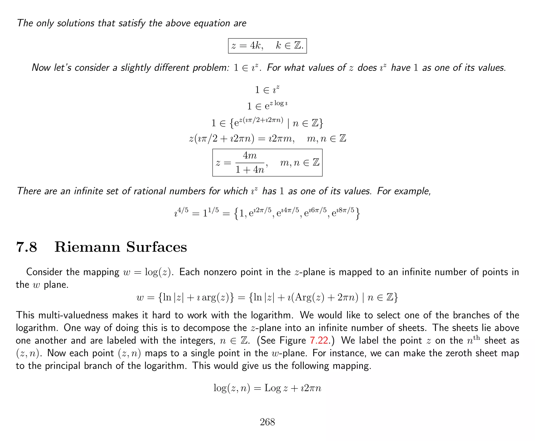 The only solutions that satisfy the above equation are
z = 4k, k ∈ Z.
Now let’s consider a slightly diﬀerent problem: 1 ∈ ız
. For what values of z does ız
have 1 as one of its values.
1 ∈ ız
1 ∈ ez log ı
1 ∈ {ez(ıπ/2+ı2πn)
| n ∈ Z}
z(ıπ/2 + ı2πn) = ı2πm, m, n ∈ Z
z =
4m
1 + 4n
, m, n ∈ Z
There are an inﬁnite set of rational numbers for which ız
has 1 as one of its values. For example,
ı4/5
= 11/5
= 1, eı2π/5
, eı4π/5
, eı6π/5
, eı8π/5
7.8 Riemann Surfaces
Consider the mapping w = log(z). Each nonzero point in the z-plane is mapped to an inﬁnite number of points in
the w plane.
w = {ln |z| + ı arg(z)} = {ln |z| + ı(Arg(z) + 2πn) | n ∈ Z}
This multi-valuedness makes it hard to work with the logarithm. We would like to select one of the branches of the
logarithm. One way of doing this is to decompose the z-plane into an inﬁnite number of sheets. The sheets lie above
one another and are labeled with the integers, n ∈ Z. (See Figure 7.22.) We label the point z on the nth
sheet as
(z, n). Now each point (z, n) maps to a single point in the w-plane. For instance, we can make the zeroth sheet map
to the principal branch of the logarithm. This would give us the following mapping.
log(z, n) = Log z + ı2πn
268
 