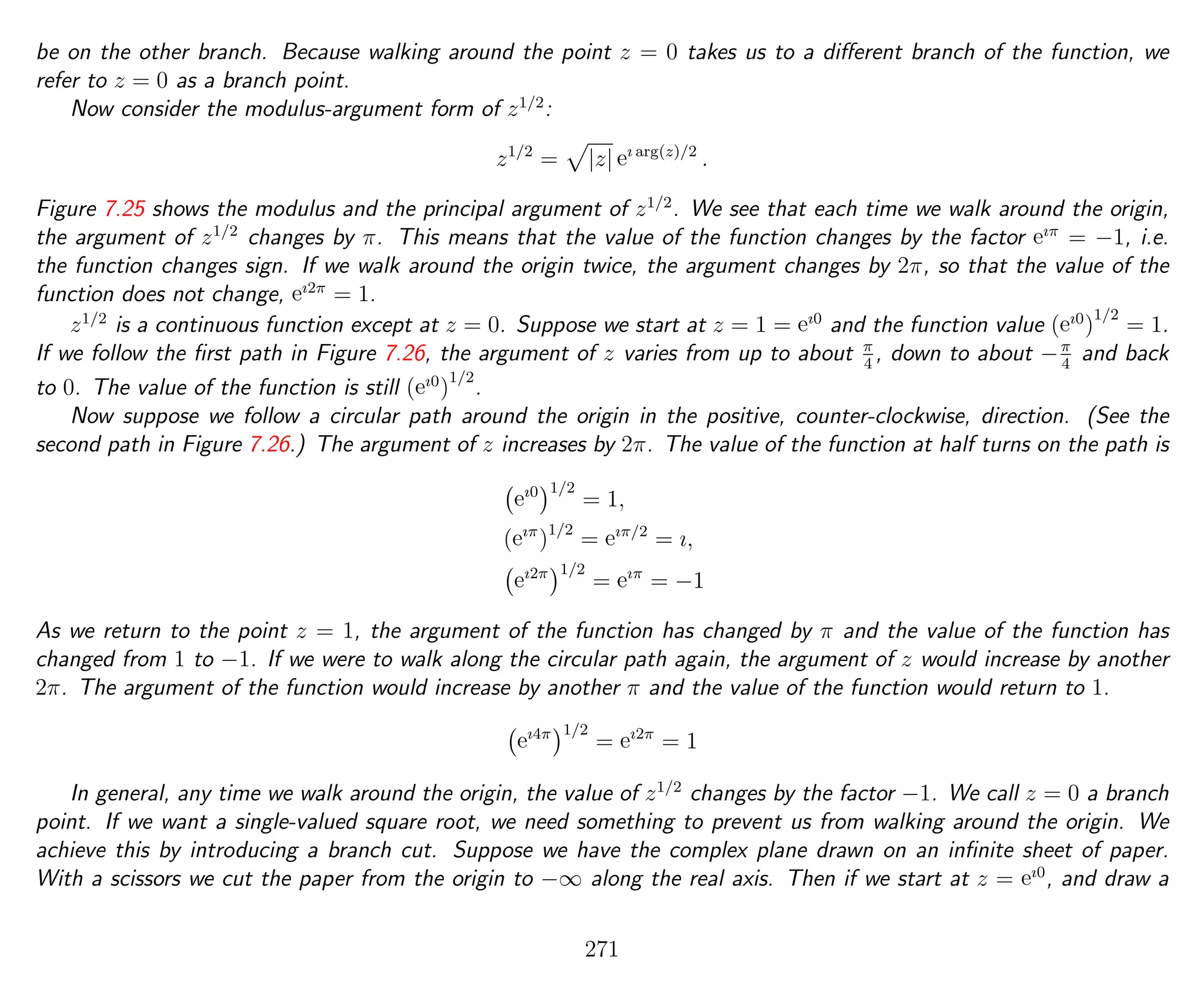 be on the other branch. Because walking around the point z = 0 takes us to a diﬀerent branch of the function, we
refer to z = 0 as a branch point.
Now consider the modulus-argument form of z1/2
:
z1/2
= |z| eı arg(z)/2
.
Figure 7.25 shows the modulus and the principal argument of z1/2
. We see that each time we walk around the origin,
the argument of z1/2
changes by π. This means that the value of the function changes by the factor eıπ
= −1, i.e.
the function changes sign. If we walk around the origin twice, the argument changes by 2π, so that the value of the
function does not change, eı2π
= 1.
z1/2
is a continuous function except at z = 0. Suppose we start at z = 1 = eı0
and the function value (eı0
)
1/2
= 1.
If we follow the ﬁrst path in Figure 7.26, the argument of z varies from up to about π
4
, down to about −π
4
and back
to 0. The value of the function is still (eı0
)
1/2
.
Now suppose we follow a circular path around the origin in the positive, counter-clockwise, direction. (See the
second path in Figure 7.26.) The argument of z increases by 2π. The value of the function at half turns on the path is
eı0 1/2
= 1,
(eıπ
)1/2
= eıπ/2
= ı,
eı2π 1/2
= eıπ
= −1
As we return to the point z = 1, the argument of the function has changed by π and the value of the function has
changed from 1 to −1. If we were to walk along the circular path again, the argument of z would increase by another
2π. The argument of the function would increase by another π and the value of the function would return to 1.
eı4π 1/2
= eı2π
= 1
In general, any time we walk around the origin, the value of z1/2
changes by the factor −1. We call z = 0 a branch
point. If we want a single-valued square root, we need something to prevent us from walking around the origin. We
achieve this by introducing a branch cut. Suppose we have the complex plane drawn on an inﬁnite sheet of paper.
With a scissors we cut the paper from the origin to −∞ along the real axis. Then if we start at z = eı0
, and draw a
271
 
