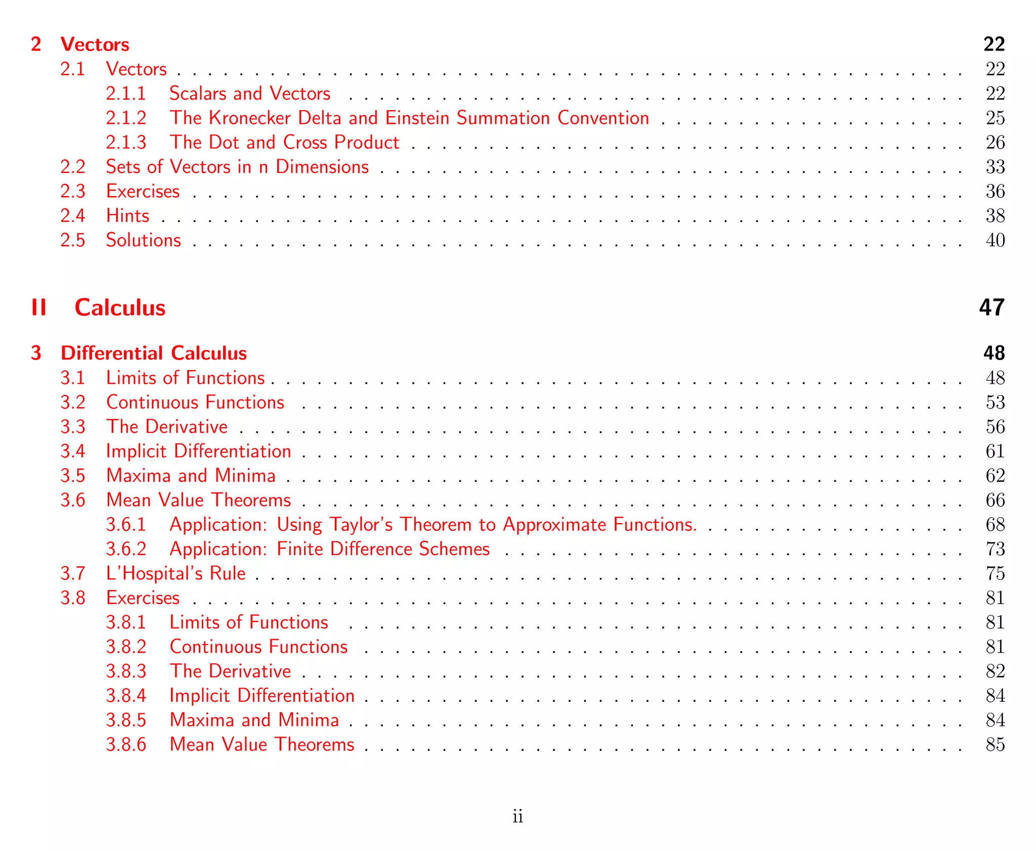 2 Vectors 22
2.1 Vectors . . . . . . . . . . . . . . . . . . . . . . . . . . . . . . . . . . . . . . . . . . . . . . . . . . . 22
2.1.1 Scalars and Vectors . . . . . . . . . . . . . . . . . . . . . . . . . . . . . . . . . . . . . . . . 22
2.1.2 The Kronecker Delta and Einstein Summation Convention . . . . . . . . . . . . . . . . . . . . 25
2.1.3 The Dot and Cross Product . . . . . . . . . . . . . . . . . . . . . . . . . . . . . . . . . . . . 26
2.2 Sets of Vectors in n Dimensions . . . . . . . . . . . . . . . . . . . . . . . . . . . . . . . . . . . . . . 33
2.3 Exercises . . . . . . . . . . . . . . . . . . . . . . . . . . . . . . . . . . . . . . . . . . . . . . . . . . 36
2.4 Hints . . . . . . . . . . . . . . . . . . . . . . . . . . . . . . . . . . . . . . . . . . . . . . . . . . . . 38
2.5 Solutions . . . . . . . . . . . . . . . . . . . . . . . . . . . . . . . . . . . . . . . . . . . . . . . . . . 40
II Calculus 47
3 Diﬀerential Calculus 48
3.1 Limits of Functions . . . . . . . . . . . . . . . . . . . . . . . . . . . . . . . . . . . . . . . . . . . . . 48
3.2 Continuous Functions . . . . . . . . . . . . . . . . . . . . . . . . . . . . . . . . . . . . . . . . . . . 53
3.3 The Derivative . . . . . . . . . . . . . . . . . . . . . . . . . . . . . . . . . . . . . . . . . . . . . . . 56
3.4 Implicit Diﬀerentiation . . . . . . . . . . . . . . . . . . . . . . . . . . . . . . . . . . . . . . . . . . . 61
3.5 Maxima and Minima . . . . . . . . . . . . . . . . . . . . . . . . . . . . . . . . . . . . . . . . . . . . 62
3.6 Mean Value Theorems . . . . . . . . . . . . . . . . . . . . . . . . . . . . . . . . . . . . . . . . . . . 66
3.6.1 Application: Using Taylor’s Theorem to Approximate Functions. . . . . . . . . . . . . . . . . . 68
3.6.2 Application: Finite Diﬀerence Schemes . . . . . . . . . . . . . . . . . . . . . . . . . . . . . . 73
3.7 L’Hospital’s Rule . . . . . . . . . . . . . . . . . . . . . . . . . . . . . . . . . . . . . . . . . . . . . . 75
3.8 Exercises . . . . . . . . . . . . . . . . . . . . . . . . . . . . . . . . . . . . . . . . . . . . . . . . . . 81
3.8.1 Limits of Functions . . . . . . . . . . . . . . . . . . . . . . . . . . . . . . . . . . . . . . . . 81
3.8.2 Continuous Functions . . . . . . . . . . . . . . . . . . . . . . . . . . . . . . . . . . . . . . . 81
3.8.3 The Derivative . . . . . . . . . . . . . . . . . . . . . . . . . . . . . . . . . . . . . . . . . . . 82
3.8.4 Implicit Diﬀerentiation . . . . . . . . . . . . . . . . . . . . . . . . . . . . . . . . . . . . . . . 84
3.8.5 Maxima and Minima . . . . . . . . . . . . . . . . . . . . . . . . . . . . . . . . . . . . . . . . 84
3.8.6 Mean Value Theorems . . . . . . . . . . . . . . . . . . . . . . . . . . . . . . . . . . . . . . . 85
ii
 