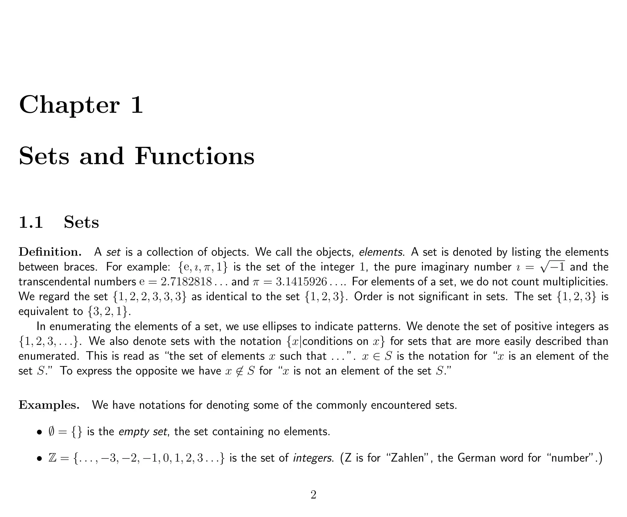 Chapter 1
Sets and Functions
1.1 Sets
Deﬁnition. A set is a collection of objects. We call the objects, elements. A set is denoted by listing the elements
between braces. For example: {e, ı, π, 1} is the set of the integer 1, the pure imaginary number ı =
√
−1 and the
transcendental numbers e = 2.7182818 . . . and π = 3.1415926 . . .. For elements of a set, we do not count multiplicities.
We regard the set {1, 2, 2, 3, 3, 3} as identical to the set {1, 2, 3}. Order is not signiﬁcant in sets. The set {1, 2, 3} is
equivalent to {3, 2, 1}.
In enumerating the elements of a set, we use ellipses to indicate patterns. We denote the set of positive integers as
{1, 2, 3, . . .}. We also denote sets with the notation {x|conditions on x} for sets that are more easily described than
enumerated. This is read as “the set of elements x such that . . . ”. x ∈ S is the notation for “x is an element of the
set S.” To express the opposite we have x ∈ S for “x is not an element of the set S.”
Examples. We have notations for denoting some of the commonly encountered sets.
• ∅ = {} is the empty set, the set containing no elements.
• Z = {. . . , −3, −2, −1, 0, 1, 2, 3 . . .} is the set of integers. (Z is for “Zahlen”, the German word for “number”.)
2
 