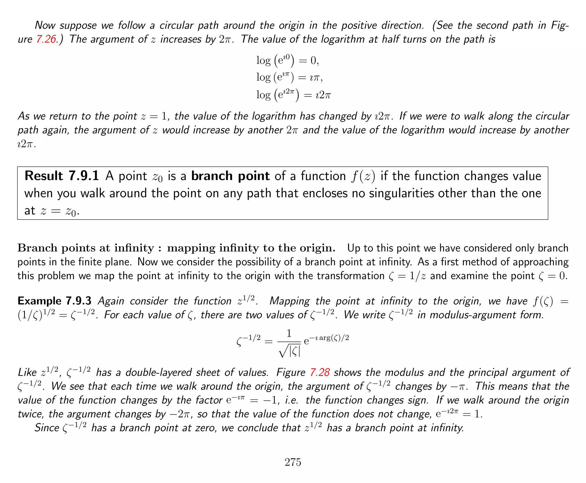 Now suppose we follow a circular path around the origin in the positive direction. (See the second path in Fig-
ure 7.26.) The argument of z increases by 2π. The value of the logarithm at half turns on the path is
log eı0
= 0,
log (eıπ
) = ıπ,
log eı2π
= ı2π
As we return to the point z = 1, the value of the logarithm has changed by ı2π. If we were to walk along the circular
path again, the argument of z would increase by another 2π and the value of the logarithm would increase by another
ı2π.
Result 7.9.1 A point z0 is a branch point of a function f(z) if the function changes value
when you walk around the point on any path that encloses no singularities other than the one
at z = z0.
Branch points at inﬁnity : mapping inﬁnity to the origin. Up to this point we have considered only branch
points in the ﬁnite plane. Now we consider the possibility of a branch point at inﬁnity. As a ﬁrst method of approaching
this problem we map the point at inﬁnity to the origin with the transformation ζ = 1/z and examine the point ζ = 0.
Example 7.9.3 Again consider the function z1/2
. Mapping the point at inﬁnity to the origin, we have f(ζ) =
(1/ζ)1/2
= ζ−1/2
. For each value of ζ, there are two values of ζ−1/2
. We write ζ−1/2
in modulus-argument form.
ζ−1/2
=
1
|ζ|
e−ı arg(ζ)/2
Like z1/2
, ζ−1/2
has a double-layered sheet of values. Figure 7.28 shows the modulus and the principal argument of
ζ−1/2
. We see that each time we walk around the origin, the argument of ζ−1/2
changes by −π. This means that the
value of the function changes by the factor e−ıπ
= −1, i.e. the function changes sign. If we walk around the origin
twice, the argument changes by −2π, so that the value of the function does not change, e−ı2π
= 1.
Since ζ−1/2
has a branch point at zero, we conclude that z1/2
has a branch point at inﬁnity.
275
 