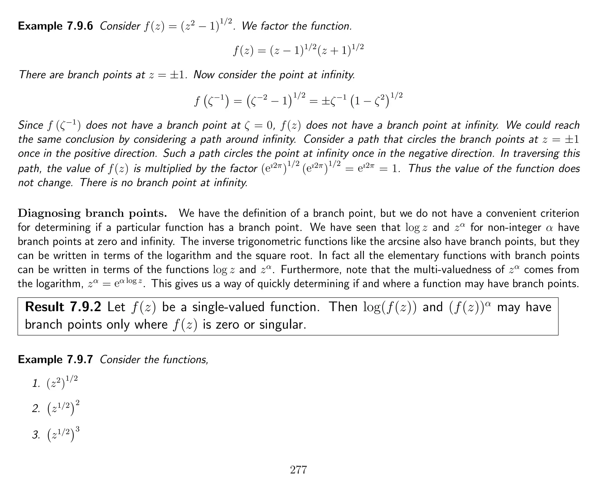 Example 7.9.6 Consider f(z) = (z2
− 1)
1/2
. We factor the function.
f(z) = (z − 1)1/2
(z + 1)1/2
There are branch points at z = ±1. Now consider the point at inﬁnity.
f ζ−1
= ζ−2
− 1
1/2
= ±ζ−1
1 − ζ2 1/2
Since f (ζ−1
) does not have a branch point at ζ = 0, f(z) does not have a branch point at inﬁnity. We could reach
the same conclusion by considering a path around inﬁnity. Consider a path that circles the branch points at z = ±1
once in the positive direction. Such a path circles the point at inﬁnity once in the negative direction. In traversing this
path, the value of f(z) is multiplied by the factor (eı2π
)
1/2
(eı2π
)
1/2
= eı2π
= 1. Thus the value of the function does
not change. There is no branch point at inﬁnity.
Diagnosing branch points. We have the deﬁnition of a branch point, but we do not have a convenient criterion
for determining if a particular function has a branch point. We have seen that log z and zα
for non-integer α have
branch points at zero and inﬁnity. The inverse trigonometric functions like the arcsine also have branch points, but they
can be written in terms of the logarithm and the square root. In fact all the elementary functions with branch points
can be written in terms of the functions log z and zα
. Furthermore, note that the multi-valuedness of zα
comes from
the logarithm, zα
= eα log z
. This gives us a way of quickly determining if and where a function may have branch points.
Result 7.9.2 Let f(z) be a single-valued function. Then log(f(z)) and (f(z))α
may have
branch points only where f(z) is zero or singular.
Example 7.9.7 Consider the functions,
1. (z2
)
1/2
2. z1/2 2
3. z1/2 3
277
 