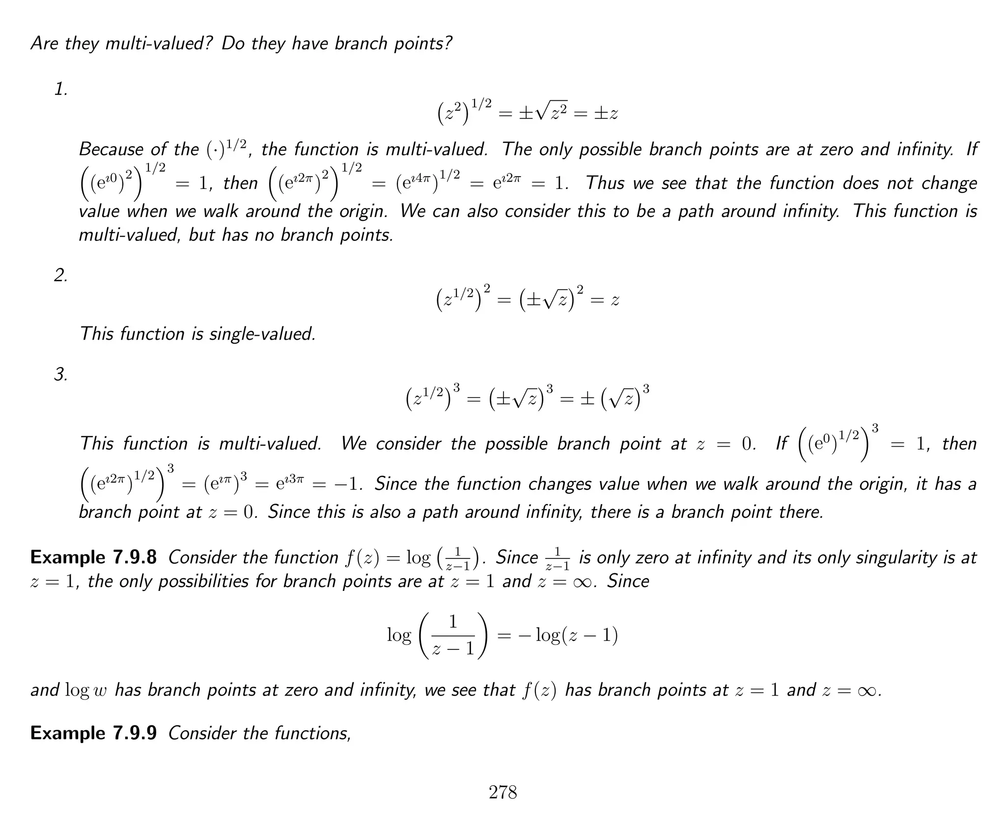 Are they multi-valued? Do they have branch points?
1.
z2 1/2
= ±
√
z2 = ±z
Because of the (·)1/2
, the function is multi-valued. The only possible branch points are at zero and inﬁnity. If
(eı0
)
2
1/2
= 1, then (eı2π
)
2
1/2
= (eı4π
)
1/2
= eı2π
= 1. Thus we see that the function does not change
value when we walk around the origin. We can also consider this to be a path around inﬁnity. This function is
multi-valued, but has no branch points.
2.
z1/2 2
= ±
√
z
2
= z
This function is single-valued.
3.
z1/2 3
= ±
√
z
3
= ±
√
z
3
This function is multi-valued. We consider the possible branch point at z = 0. If (e0
)
1/2
3
= 1, then
(eı2π
)
1/2
3
= (eıπ
)3
= eı3π
= −1. Since the function changes value when we walk around the origin, it has a
branch point at z = 0. Since this is also a path around inﬁnity, there is a branch point there.
Example 7.9.8 Consider the function f(z) = log 1
z−1
. Since 1
z−1
is only zero at inﬁnity and its only singularity is at
z = 1, the only possibilities for branch points are at z = 1 and z = ∞. Since
log
1
z − 1
= − log(z − 1)
and log w has branch points at zero and inﬁnity, we see that f(z) has branch points at z = 1 and z = ∞.
Example 7.9.9 Consider the functions,
278
 
