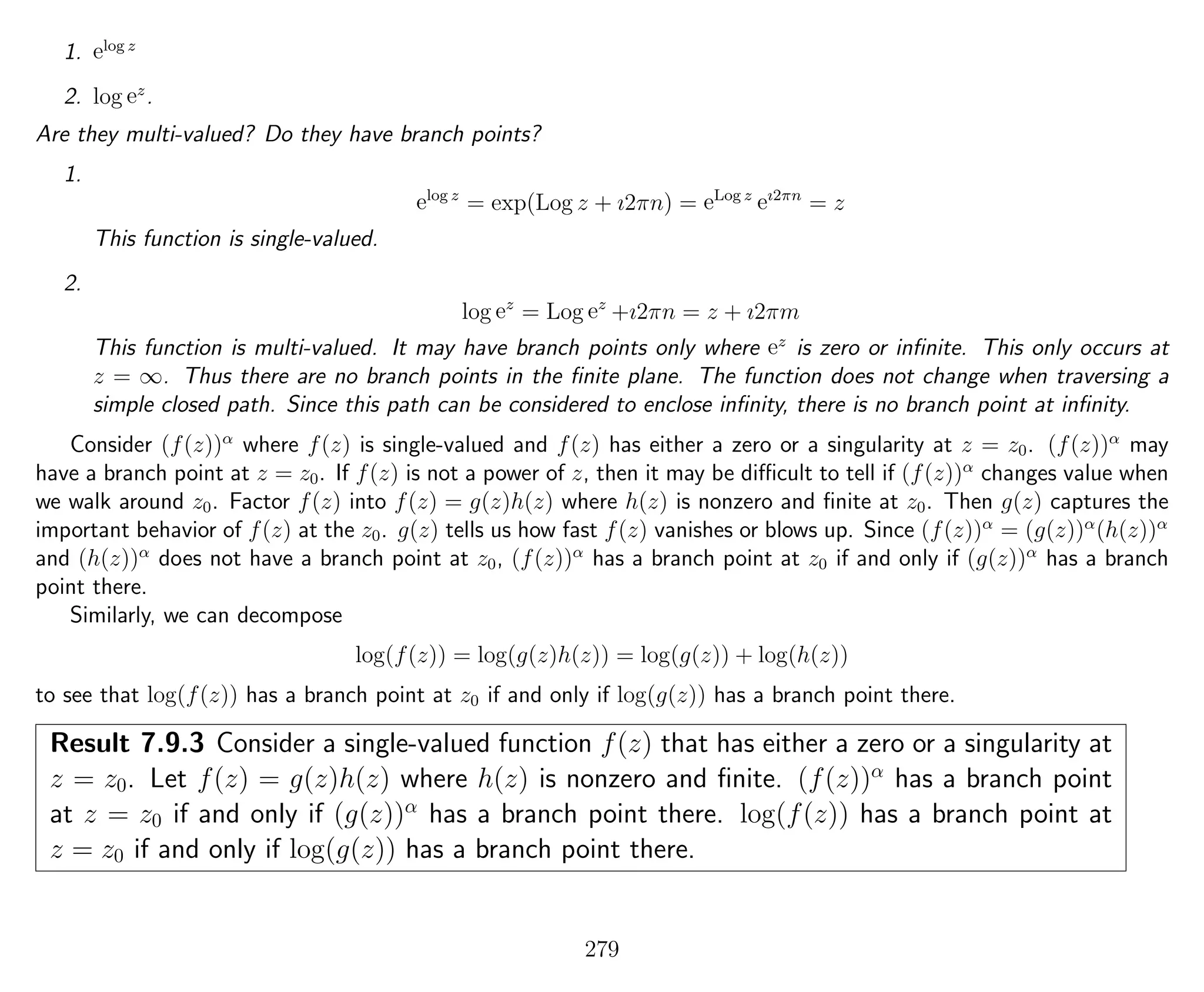 1. elog z
2. log ez
.
Are they multi-valued? Do they have branch points?
1.
elog z
= exp(Log z + ı2πn) = eLog z
eı2πn
= z
This function is single-valued.
2.
log ez
= Log ez
+ı2πn = z + ı2πm
This function is multi-valued. It may have branch points only where ez
is zero or inﬁnite. This only occurs at
z = ∞. Thus there are no branch points in the ﬁnite plane. The function does not change when traversing a
simple closed path. Since this path can be considered to enclose inﬁnity, there is no branch point at inﬁnity.
Consider (f(z))α
where f(z) is single-valued and f(z) has either a zero or a singularity at z = z0. (f(z))α
may
have a branch point at z = z0. If f(z) is not a power of z, then it may be diﬃcult to tell if (f(z))α
changes value when
we walk around z0. Factor f(z) into f(z) = g(z)h(z) where h(z) is nonzero and ﬁnite at z0. Then g(z) captures the
important behavior of f(z) at the z0. g(z) tells us how fast f(z) vanishes or blows up. Since (f(z))α
= (g(z))α
(h(z))α
and (h(z))α
does not have a branch point at z0, (f(z))α
has a branch point at z0 if and only if (g(z))α
has a branch
point there.
Similarly, we can decompose
log(f(z)) = log(g(z)h(z)) = log(g(z)) + log(h(z))
to see that log(f(z)) has a branch point at z0 if and only if log(g(z)) has a branch point there.
Result 7.9.3 Consider a single-valued function f(z) that has either a zero or a singularity at
z = z0. Let f(z) = g(z)h(z) where h(z) is nonzero and ﬁnite. (f(z))α
has a branch point
at z = z0 if and only if (g(z))α
has a branch point there. log(f(z)) has a branch point at
z = z0 if and only if log(g(z)) has a branch point there.
279
 