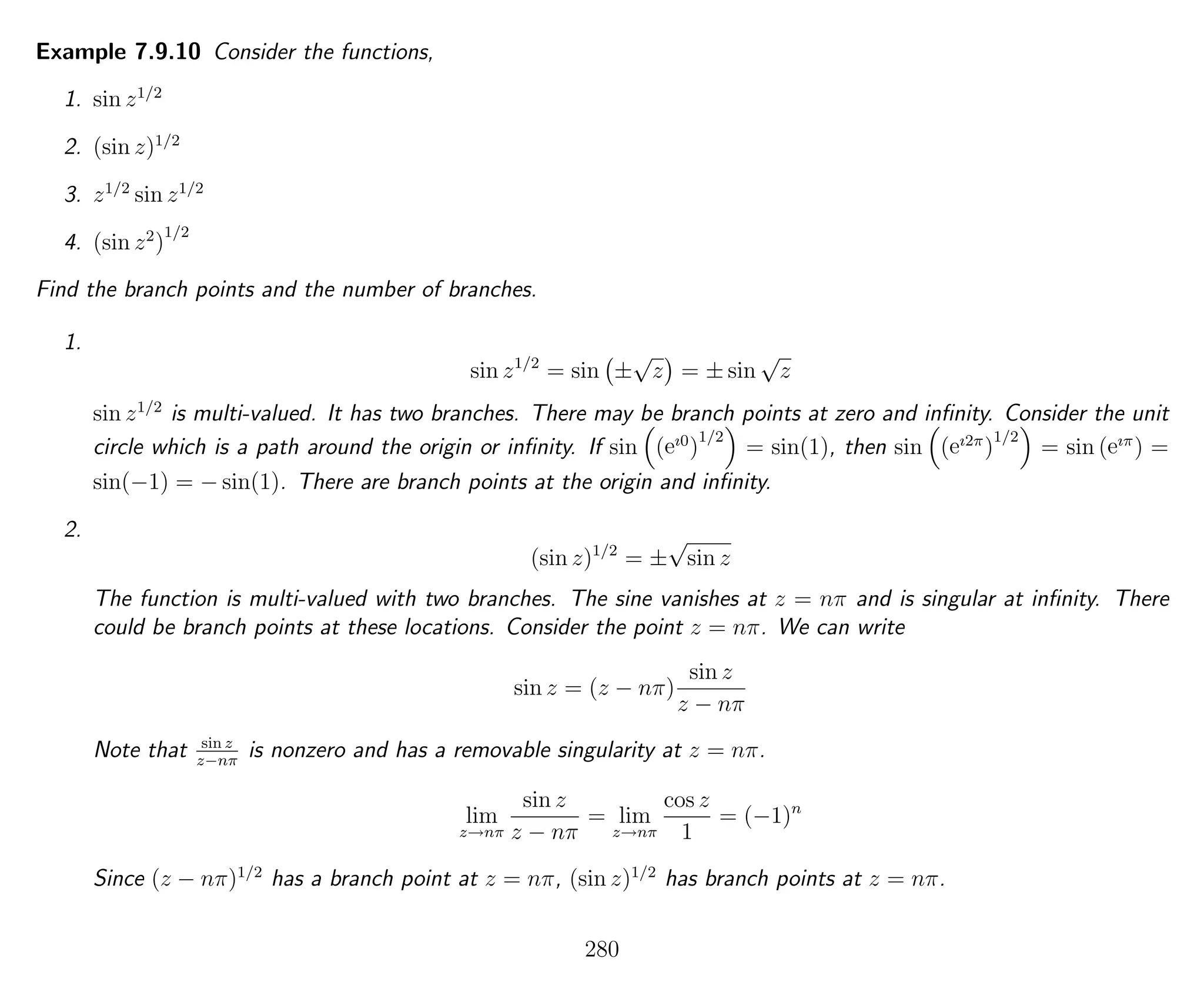 Example 7.9.10 Consider the functions,
1. sin z1/2
2. (sin z)1/2
3. z1/2
sin z1/2
4. (sin z2
)
1/2
Find the branch points and the number of branches.
1.
sin z1/2
= sin ±
√
z = ± sin
√
z
sin z1/2
is multi-valued. It has two branches. There may be branch points at zero and inﬁnity. Consider the unit
circle which is a path around the origin or inﬁnity. If sin (eı0
)
1/2
= sin(1), then sin (eı2π
)
1/2
= sin (eıπ
) =
sin(−1) = − sin(1). There are branch points at the origin and inﬁnity.
2.
(sin z)1/2
= ±
√
sin z
The function is multi-valued with two branches. The sine vanishes at z = nπ and is singular at inﬁnity. There
could be branch points at these locations. Consider the point z = nπ. We can write
sin z = (z − nπ)
sin z
z − nπ
Note that sin z
z−nπ
is nonzero and has a removable singularity at z = nπ.
lim
z→nπ
sin z
z − nπ
= lim
z→nπ
cos z
1
= (−1)n
Since (z − nπ)1/2
has a branch point at z = nπ, (sin z)1/2
has branch points at z = nπ.
280
 
