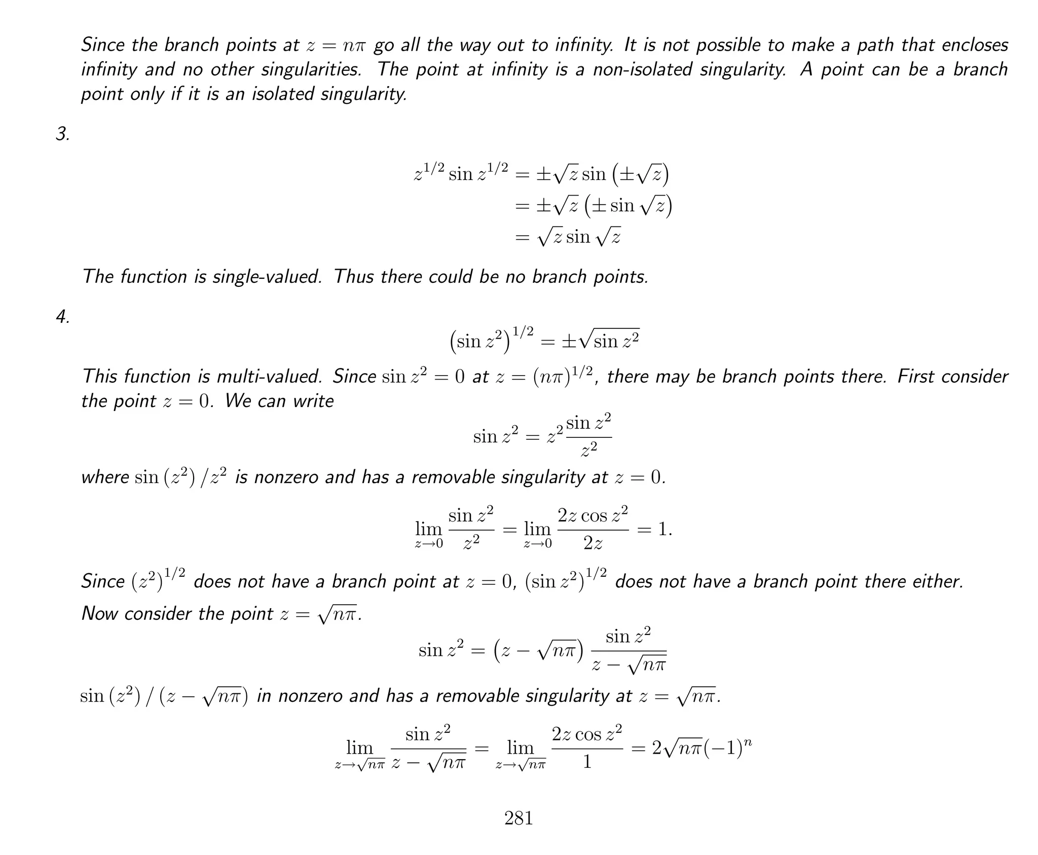 Since the branch points at z = nπ go all the way out to inﬁnity. It is not possible to make a path that encloses
inﬁnity and no other singularities. The point at inﬁnity is a non-isolated singularity. A point can be a branch
point only if it is an isolated singularity.
3.
z1/2
sin z1/2
= ±
√
z sin ±
√
z
= ±
√
z ± sin
√
z
=
√
z sin
√
z
The function is single-valued. Thus there could be no branch points.
4.
sin z2 1/2
= ±
√
sin z2
This function is multi-valued. Since sin z2
= 0 at z = (nπ)1/2
, there may be branch points there. First consider
the point z = 0. We can write
sin z2
= z2 sin z2
z2
where sin (z2
) /z2
is nonzero and has a removable singularity at z = 0.
lim
z→0
sin z2
z2
= lim
z→0
2z cos z2
2z
= 1.
Since (z2
)
1/2
does not have a branch point at z = 0, (sin z2
)
1/2
does not have a branch point there either.
Now consider the point z =
√
nπ.
sin z2
= z −
√
nπ
sin z2
z −
√
nπ
sin (z2
) / (z −
√
nπ) in nonzero and has a removable singularity at z =
√
nπ.
lim
z→
√
nπ
sin z2
z −
√
nπ
= lim
z→
√
nπ
2z cos z2
1
= 2
√
nπ(−1)n
281
 