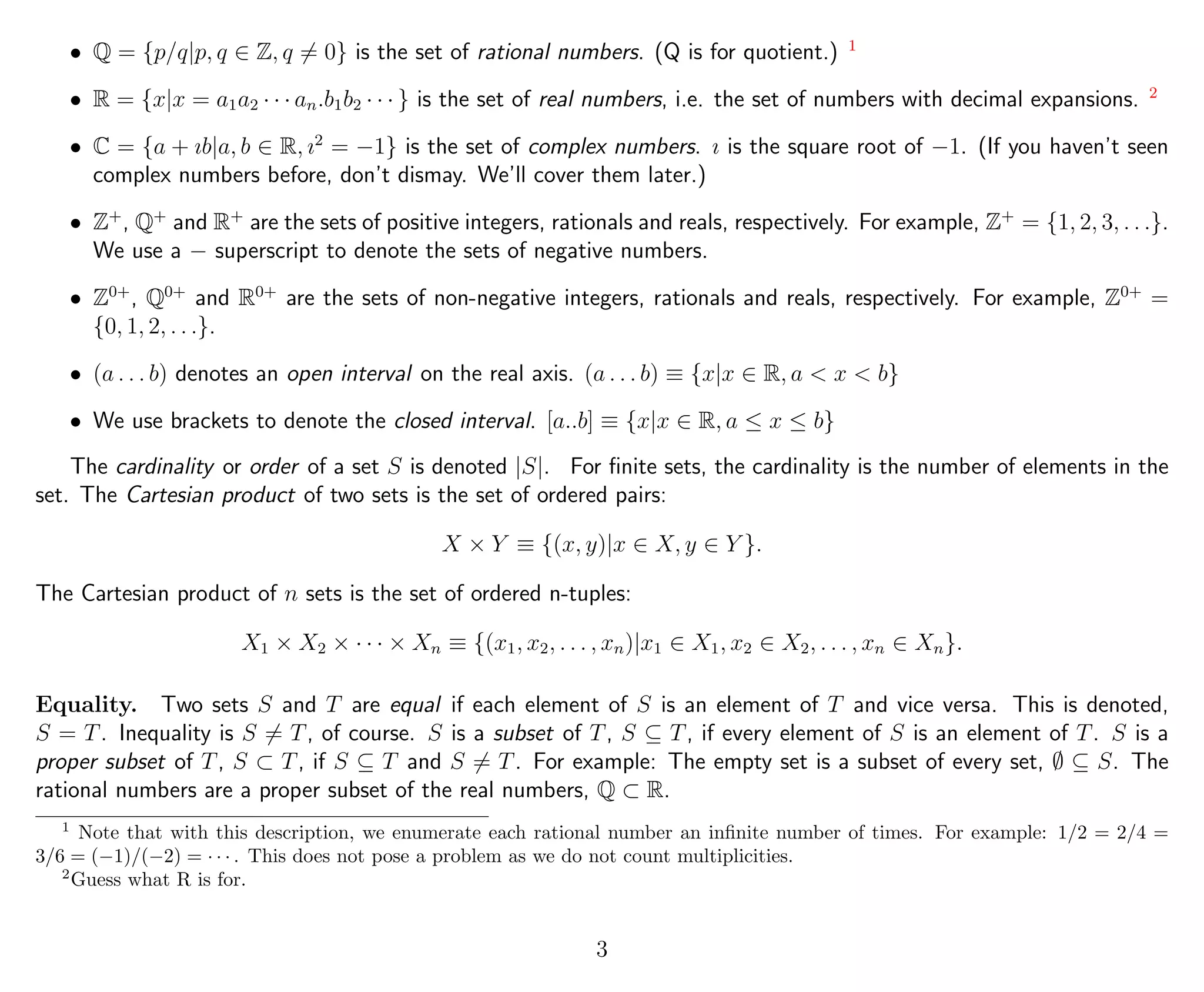 • Q = {p/q|p, q ∈ Z, q = 0} is the set of rational numbers. (Q is for quotient.) 1
• R = {x|x = a1a2 · · · an.b1b2 · · · } is the set of real numbers, i.e. the set of numbers with decimal expansions. 2
• C = {a + ıb|a, b ∈ R, ı2
= −1} is the set of complex numbers. ı is the square root of −1. (If you haven’t seen
complex numbers before, don’t dismay. We’ll cover them later.)
• Z+
, Q+
and R+
are the sets of positive integers, rationals and reals, respectively. For example, Z+
= {1, 2, 3, . . .}.
We use a − superscript to denote the sets of negative numbers.
• Z0+
, Q0+
and R0+
are the sets of non-negative integers, rationals and reals, respectively. For example, Z0+
=
{0, 1, 2, . . .}.
• (a . . . b) denotes an open interval on the real axis. (a . . . b) ≡ {x|x ∈ R, a < x < b}
• We use brackets to denote the closed interval. [a..b] ≡ {x|x ∈ R, a ≤ x ≤ b}
The cardinality or order of a set S is denoted |S|. For ﬁnite sets, the cardinality is the number of elements in the
set. The Cartesian product of two sets is the set of ordered pairs:
X × Y ≡ {(x, y)|x ∈ X, y ∈ Y }.
The Cartesian product of n sets is the set of ordered n-tuples:
X1 × X2 × · · · × Xn ≡ {(x1, x2, . . . , xn)|x1 ∈ X1, x2 ∈ X2, . . . , xn ∈ Xn}.
Equality. Two sets S and T are equal if each element of S is an element of T and vice versa. This is denoted,
S = T. Inequality is S = T, of course. S is a subset of T, S ⊆ T, if every element of S is an element of T. S is a
proper subset of T, S ⊂ T, if S ⊆ T and S = T. For example: The empty set is a subset of every set, ∅ ⊆ S. The
rational numbers are a proper subset of the real numbers, Q ⊂ R.
1
Note that with this description, we enumerate each rational number an inﬁnite number of times. For example: 1/2 = 2/4 =
3/6 = (−1)/(−2) = · · · . This does not pose a problem as we do not count multiplicities.
2
Guess what R is for.
3
 