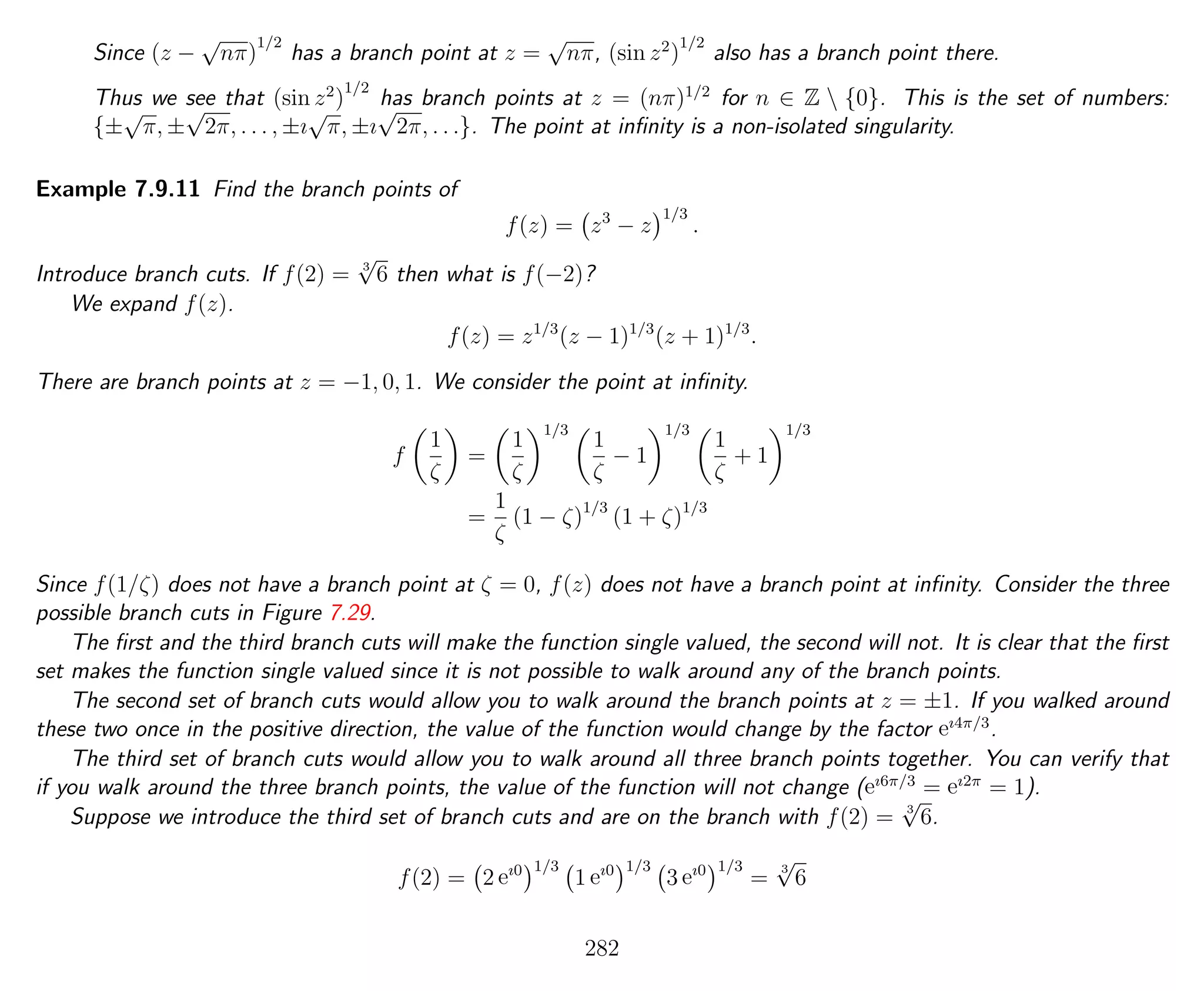 Since (z −
√
nπ)
1/2
has a branch point at z =
√
nπ, (sin z2
)
1/2
also has a branch point there.
Thus we see that (sin z2
)
1/2
has branch points at z = (nπ)1/2
for n ∈ Z  {0}. This is the set of numbers:
{±
√
π, ±
√
2π, . . . , ±ı
√
π, ±ı
√
2π, . . .}. The point at inﬁnity is a non-isolated singularity.
Example 7.9.11 Find the branch points of
f(z) = z3
− z
1/3
.
Introduce branch cuts. If f(2) = 3
√
6 then what is f(−2)?
We expand f(z).
f(z) = z1/3
(z − 1)1/3
(z + 1)1/3
.
There are branch points at z = −1, 0, 1. We consider the point at inﬁnity.
f
1
ζ
=
1
ζ
1/3
1
ζ
− 1
1/3
1
ζ
+ 1
1/3
=
1
ζ
(1 − ζ)1/3
(1 + ζ)1/3
Since f(1/ζ) does not have a branch point at ζ = 0, f(z) does not have a branch point at inﬁnity. Consider the three
possible branch cuts in Figure 7.29.
The ﬁrst and the third branch cuts will make the function single valued, the second will not. It is clear that the ﬁrst
set makes the function single valued since it is not possible to walk around any of the branch points.
The second set of branch cuts would allow you to walk around the branch points at z = ±1. If you walked around
these two once in the positive direction, the value of the function would change by the factor eı4π/3
.
The third set of branch cuts would allow you to walk around all three branch points together. You can verify that
if you walk around the three branch points, the value of the function will not change (eı6π/3
= eı2π
= 1).
Suppose we introduce the third set of branch cuts and are on the branch with f(2) = 3
√
6.
f(2) = 2 eı0 1/3
1 eı0 1/3
3 eı0 1/3
=
3
√
6
282
 