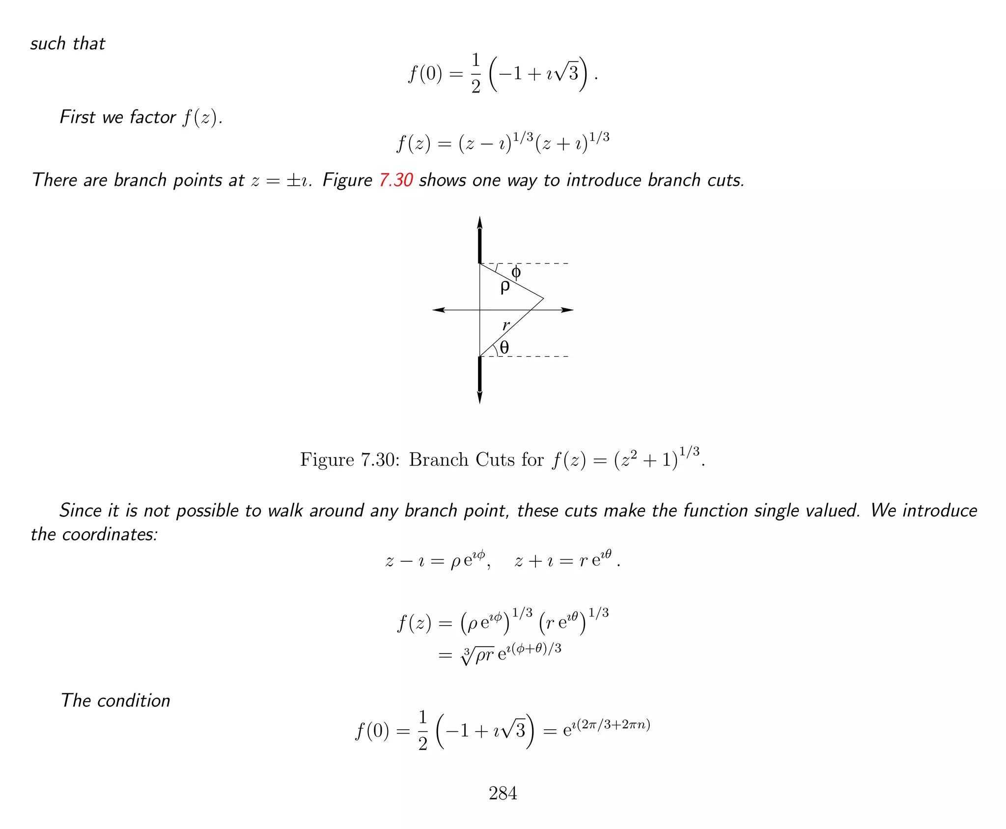 such that
f(0) =
1
2
−1 + ı
√
3 .
First we factor f(z).
f(z) = (z − ı)1/3
(z + ı)1/3
There are branch points at z = ±ı. Figure 7.30 shows one way to introduce branch cuts.
θ
r
φ
ρ
Figure 7.30: Branch Cuts for f(z) = (z2
+ 1)
1/3
.
Since it is not possible to walk around any branch point, these cuts make the function single valued. We introduce
the coordinates:
z − ı = ρ eıφ
, z + ı = r eıθ
.
f(z) = ρ eıφ 1/3
r eıθ 1/3
= 3
√
ρr eı(φ+θ)/3
The condition
f(0) =
1
2
−1 + ı
√
3 = eı(2π/3+2πn)
284
 