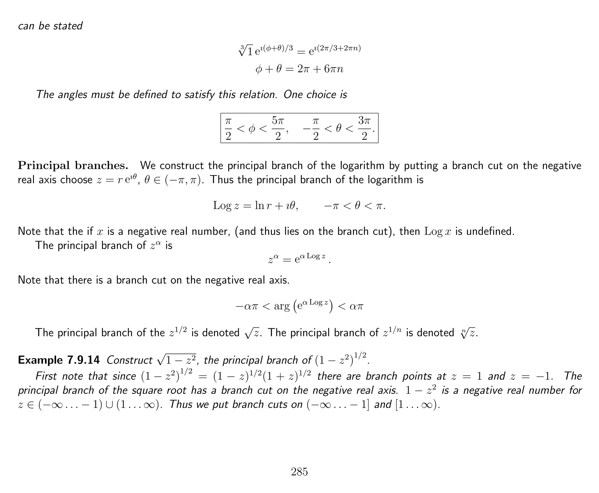 can be stated
3
√
1 eı(φ+θ)/3
= eı(2π/3+2πn)
φ + θ = 2π + 6πn
The angles must be deﬁned to satisfy this relation. One choice is
π
2
< φ <
5π
2
, −
π
2
< θ <
3π
2
.
Principal branches. We construct the principal branch of the logarithm by putting a branch cut on the negative
real axis choose z = r eıθ
, θ ∈ (−π, π). Thus the principal branch of the logarithm is
Log z = ln r + ıθ, −π < θ < π.
Note that the if x is a negative real number, (and thus lies on the branch cut), then Log x is undeﬁned.
The principal branch of zα
is
zα
= eα Log z
.
Note that there is a branch cut on the negative real axis.
−απ < arg eα Log z
< απ
The principal branch of the z1/2
is denoted
√
z. The principal branch of z1/n
is denoted n
√
z.
Example 7.9.14 Construct
√
1 − z2, the principal branch of (1 − z2
)
1/2
.
First note that since (1 − z2
)
1/2
= (1 − z)1/2
(1 + z)1/2
there are branch points at z = 1 and z = −1. The
principal branch of the square root has a branch cut on the negative real axis. 1 − z2
is a negative real number for
z ∈ (−∞ . . . − 1) ∪ (1 . . . ∞). Thus we put branch cuts on (−∞ . . . − 1] and [1 . . . ∞).
285
 