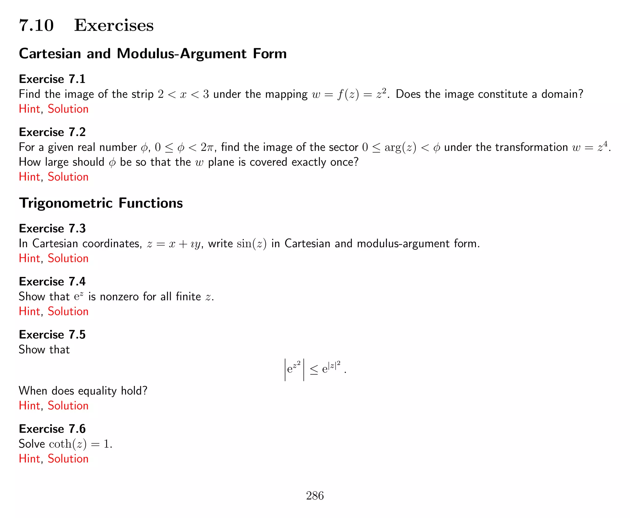 7.10 Exercises
Cartesian and Modulus-Argument Form
Exercise 7.1
Find the image of the strip 2 < x < 3 under the mapping w = f(z) = z2
. Does the image constitute a domain?
Hint, Solution
Exercise 7.2
For a given real number φ, 0 ≤ φ < 2π, ﬁnd the image of the sector 0 ≤ arg(z) < φ under the transformation w = z4
.
How large should φ be so that the w plane is covered exactly once?
Hint, Solution
Trigonometric Functions
Exercise 7.3
In Cartesian coordinates, z = x + ıy, write sin(z) in Cartesian and modulus-argument form.
Hint, Solution
Exercise 7.4
Show that ez
is nonzero for all ﬁnite z.
Hint, Solution
Exercise 7.5
Show that
ez2
≤ e|z|2
.
When does equality hold?
Hint, Solution
Exercise 7.6
Solve coth(z) = 1.
Hint, Solution
286
 