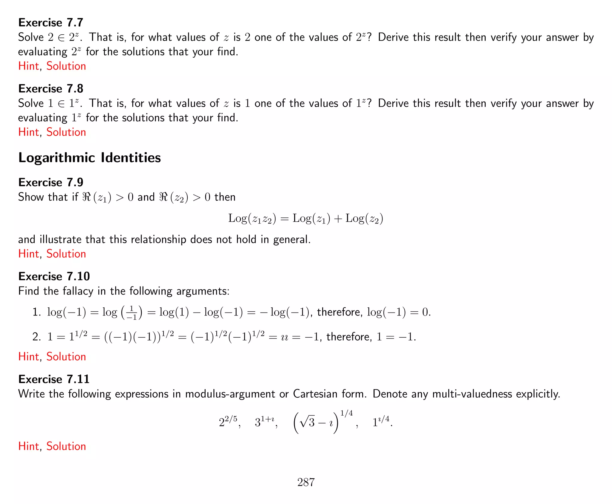 Exercise 7.7
Solve 2 ∈ 2z
. That is, for what values of z is 2 one of the values of 2z
? Derive this result then verify your answer by
evaluating 2z
for the solutions that your ﬁnd.
Hint, Solution
Exercise 7.8
Solve 1 ∈ 1z
. That is, for what values of z is 1 one of the values of 1z
? Derive this result then verify your answer by
evaluating 1z
for the solutions that your ﬁnd.
Hint, Solution
Logarithmic Identities
Exercise 7.9
Show that if (z1) > 0 and (z2) > 0 then
Log(z1z2) = Log(z1) + Log(z2)
and illustrate that this relationship does not hold in general.
Hint, Solution
Exercise 7.10
Find the fallacy in the following arguments:
1. log(−1) = log 1
−1
= log(1) − log(−1) = − log(−1), therefore, log(−1) = 0.
2. 1 = 11/2
= ((−1)(−1))1/2
= (−1)1/2
(−1)1/2
= ıı = −1, therefore, 1 = −1.
Hint, Solution
Exercise 7.11
Write the following expressions in modulus-argument or Cartesian form. Denote any multi-valuedness explicitly.
22/5
, 31+ı
,
√
3 − ı
1/4
, 1ı/4
.
Hint, Solution
287
 