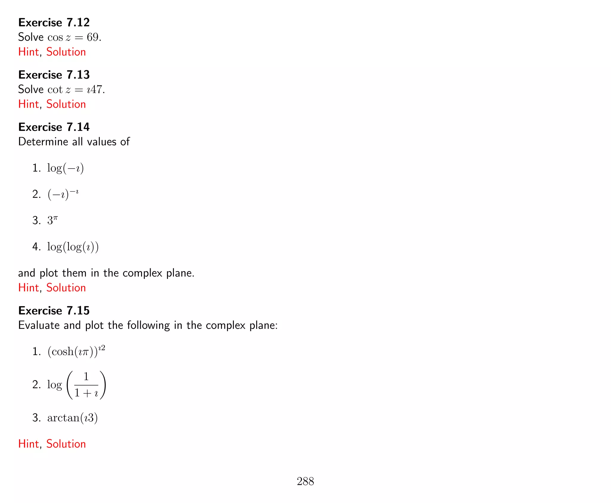 Exercise 7.12
Solve cos z = 69.
Hint, Solution
Exercise 7.13
Solve cot z = ı47.
Hint, Solution
Exercise 7.14
Determine all values of
1. log(−ı)
2. (−ı)−ı
3. 3π
4. log(log(ı))
and plot them in the complex plane.
Hint, Solution
Exercise 7.15
Evaluate and plot the following in the complex plane:
1. (cosh(ıπ))ı2
2. log
1
1 + ı
3. arctan(ı3)
Hint, Solution
288
 