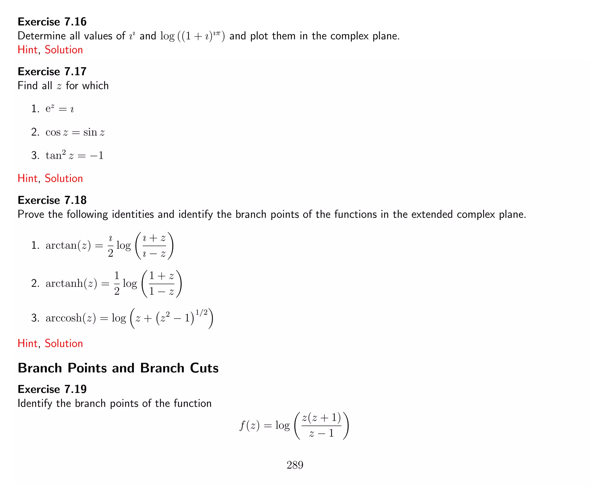 Exercise 7.16
Determine all values of ıı
and log ((1 + ı)ıπ
) and plot them in the complex plane.
Hint, Solution
Exercise 7.17
Find all z for which
1. ez
= ı
2. cos z = sin z
3. tan2
z = −1
Hint, Solution
Exercise 7.18
Prove the following identities and identify the branch points of the functions in the extended complex plane.
1. arctan(z) =
ı
2
log
ı + z
ı − z
2. arctanh(z) =
1
2
log
1 + z
1 − z
3. arccosh(z) = log z + z2
− 1
1/2
Hint, Solution
Branch Points and Branch Cuts
Exercise 7.19
Identify the branch points of the function
f(z) = log
z(z + 1)
z − 1
289
 