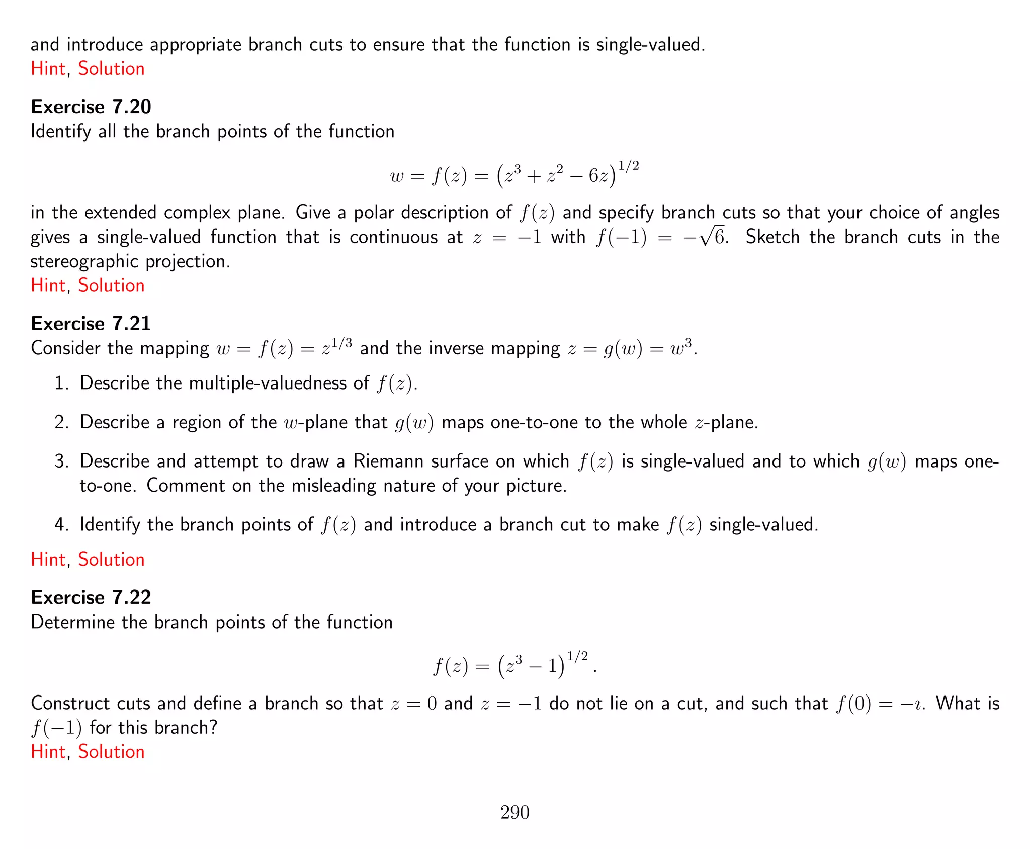 and introduce appropriate branch cuts to ensure that the function is single-valued.
Hint, Solution
Exercise 7.20
Identify all the branch points of the function
w = f(z) = z3
+ z2
− 6z
1/2
in the extended complex plane. Give a polar description of f(z) and specify branch cuts so that your choice of angles
gives a single-valued function that is continuous at z = −1 with f(−1) = −
√
6. Sketch the branch cuts in the
stereographic projection.
Hint, Solution
Exercise 7.21
Consider the mapping w = f(z) = z1/3
and the inverse mapping z = g(w) = w3
.
1. Describe the multiple-valuedness of f(z).
2. Describe a region of the w-plane that g(w) maps one-to-one to the whole z-plane.
3. Describe and attempt to draw a Riemann surface on which f(z) is single-valued and to which g(w) maps one-
to-one. Comment on the misleading nature of your picture.
4. Identify the branch points of f(z) and introduce a branch cut to make f(z) single-valued.
Hint, Solution
Exercise 7.22
Determine the branch points of the function
f(z) = z3
− 1
1/2
.
Construct cuts and deﬁne a branch so that z = 0 and z = −1 do not lie on a cut, and such that f(0) = −ı. What is
f(−1) for this branch?
Hint, Solution
290
 