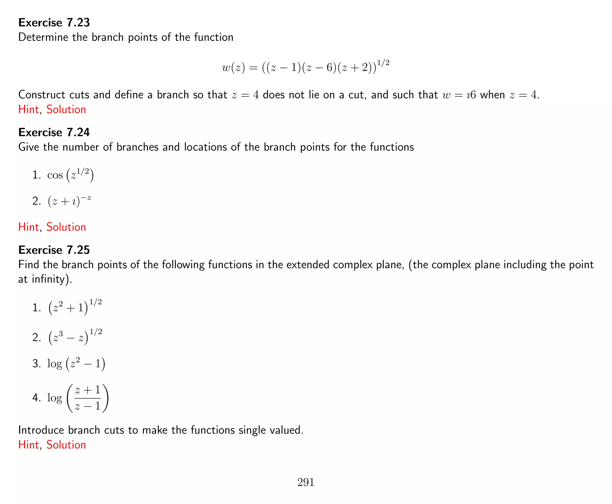 Exercise 7.23
Determine the branch points of the function
w(z) = ((z − 1)(z − 6)(z + 2))1/2
Construct cuts and deﬁne a branch so that z = 4 does not lie on a cut, and such that w = ı6 when z = 4.
Hint, Solution
Exercise 7.24
Give the number of branches and locations of the branch points for the functions
1. cos z1/2
2. (z + ı)−z
Hint, Solution
Exercise 7.25
Find the branch points of the following functions in the extended complex plane, (the complex plane including the point
at inﬁnity).
1. z2
+ 1
1/2
2. z3
− z
1/2
3. log z2
− 1
4. log
z + 1
z − 1
Introduce branch cuts to make the functions single valued.
Hint, Solution
291
 