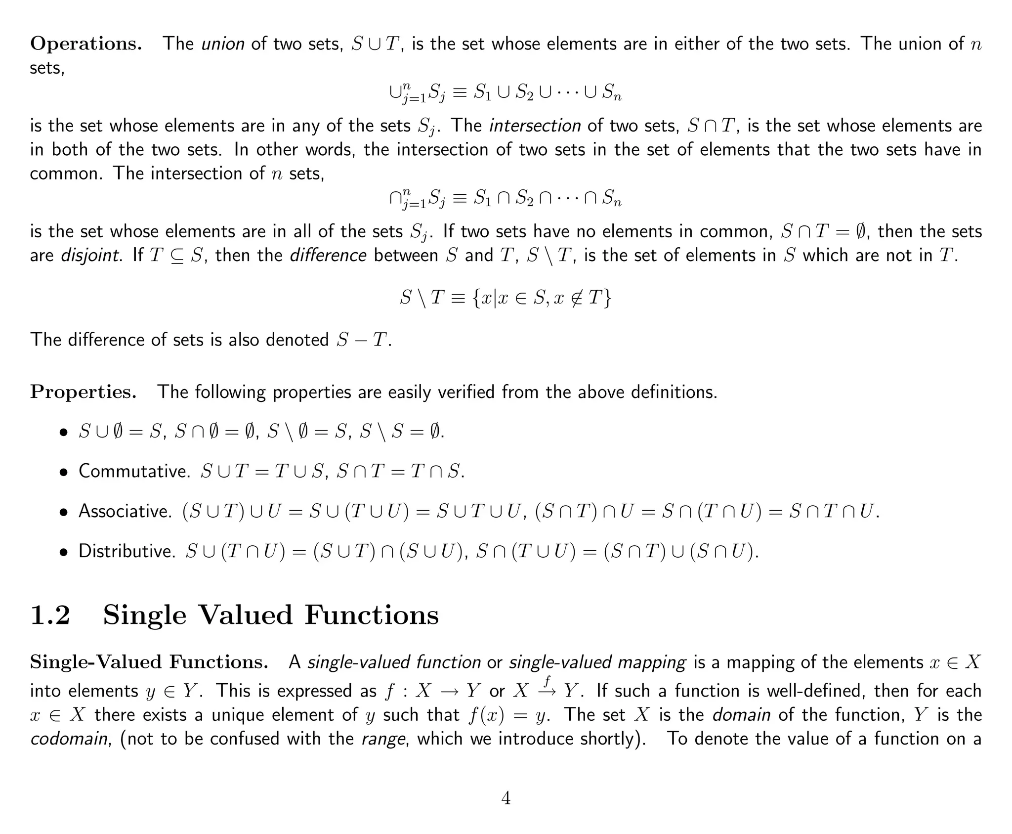 Operations. The union of two sets, S ∪ T, is the set whose elements are in either of the two sets. The union of n
sets,
∪n
j=1Sj ≡ S1 ∪ S2 ∪ · · · ∪ Sn
is the set whose elements are in any of the sets Sj. The intersection of two sets, S ∩ T, is the set whose elements are
in both of the two sets. In other words, the intersection of two sets in the set of elements that the two sets have in
common. The intersection of n sets,
∩n
j=1Sj ≡ S1 ∩ S2 ∩ · · · ∩ Sn
is the set whose elements are in all of the sets Sj. If two sets have no elements in common, S ∩ T = ∅, then the sets
are disjoint. If T ⊆ S, then the diﬀerence between S and T, S  T, is the set of elements in S which are not in T.
S  T ≡ {x|x ∈ S, x ∈ T}
The diﬀerence of sets is also denoted S − T.
Properties. The following properties are easily veriﬁed from the above deﬁnitions.
• S ∪ ∅ = S, S ∩ ∅ = ∅, S  ∅ = S, S  S = ∅.
• Commutative. S ∪ T = T ∪ S, S ∩ T = T ∩ S.
• Associative. (S ∪ T) ∪ U = S ∪ (T ∪ U) = S ∪ T ∪ U, (S ∩ T) ∩ U = S ∩ (T ∩ U) = S ∩ T ∩ U.
• Distributive. S ∪ (T ∩ U) = (S ∪ T) ∩ (S ∪ U), S ∩ (T ∪ U) = (S ∩ T) ∪ (S ∩ U).
1.2 Single Valued Functions
Single-Valued Functions. A single-valued function or single-valued mapping is a mapping of the elements x ∈ X
into elements y ∈ Y . This is expressed as f : X → Y or X
f
→ Y . If such a function is well-deﬁned, then for each
x ∈ X there exists a unique element of y such that f(x) = y. The set X is the domain of the function, Y is the
codomain, (not to be confused with the range, which we introduce shortly). To denote the value of a function on a
4
 