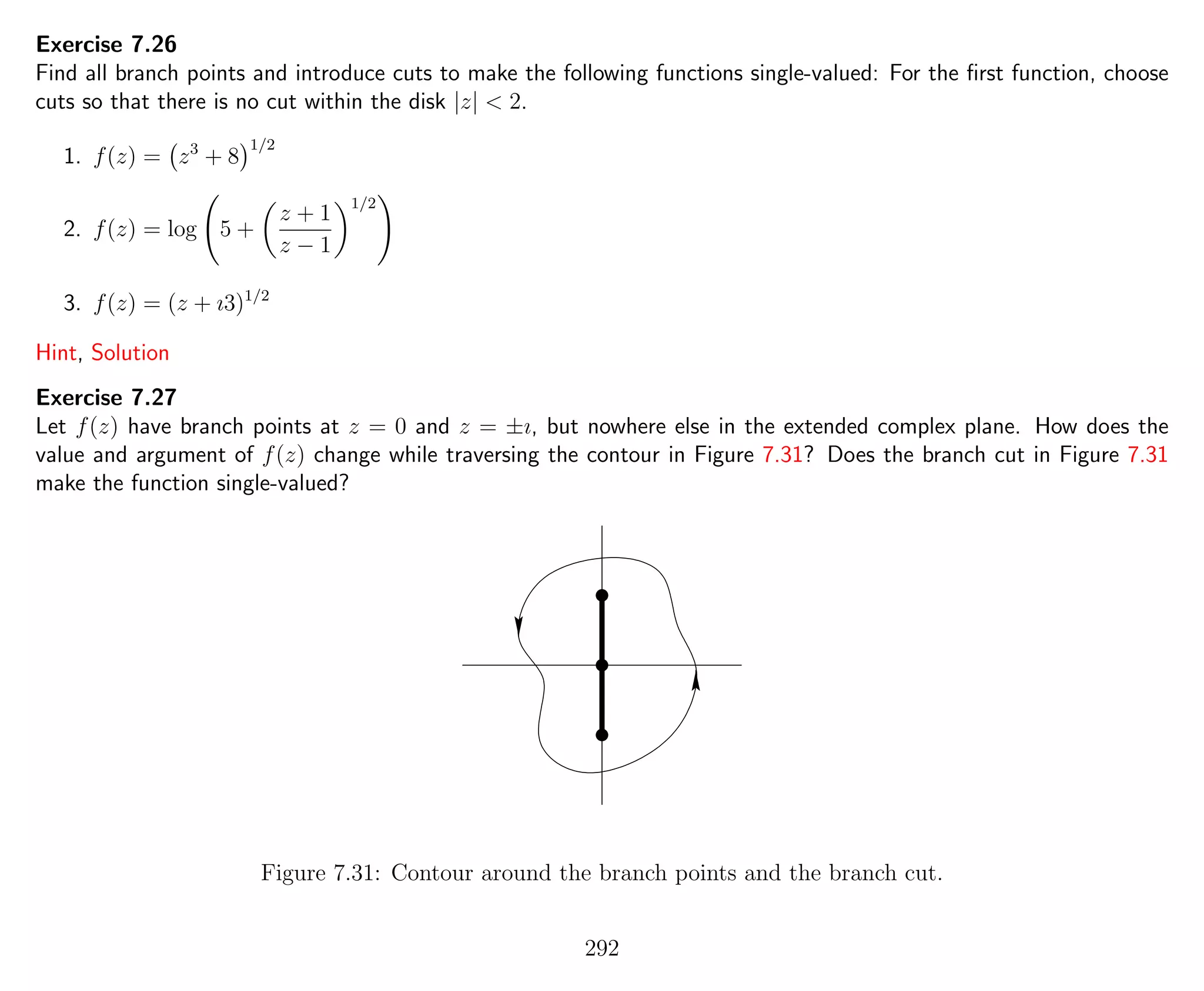 Exercise 7.26
Find all branch points and introduce cuts to make the following functions single-valued: For the ﬁrst function, choose
cuts so that there is no cut within the disk |z| < 2.
1. f(z) = z3
+ 8
1/2
2. f(z) = log 5 +
z + 1
z − 1
1/2
3. f(z) = (z + ı3)1/2
Hint, Solution
Exercise 7.27
Let f(z) have branch points at z = 0 and z = ±ı, but nowhere else in the extended complex plane. How does the
value and argument of f(z) change while traversing the contour in Figure 7.31? Does the branch cut in Figure 7.31
make the function single-valued?
Figure 7.31: Contour around the branch points and the branch cut.
292
 
