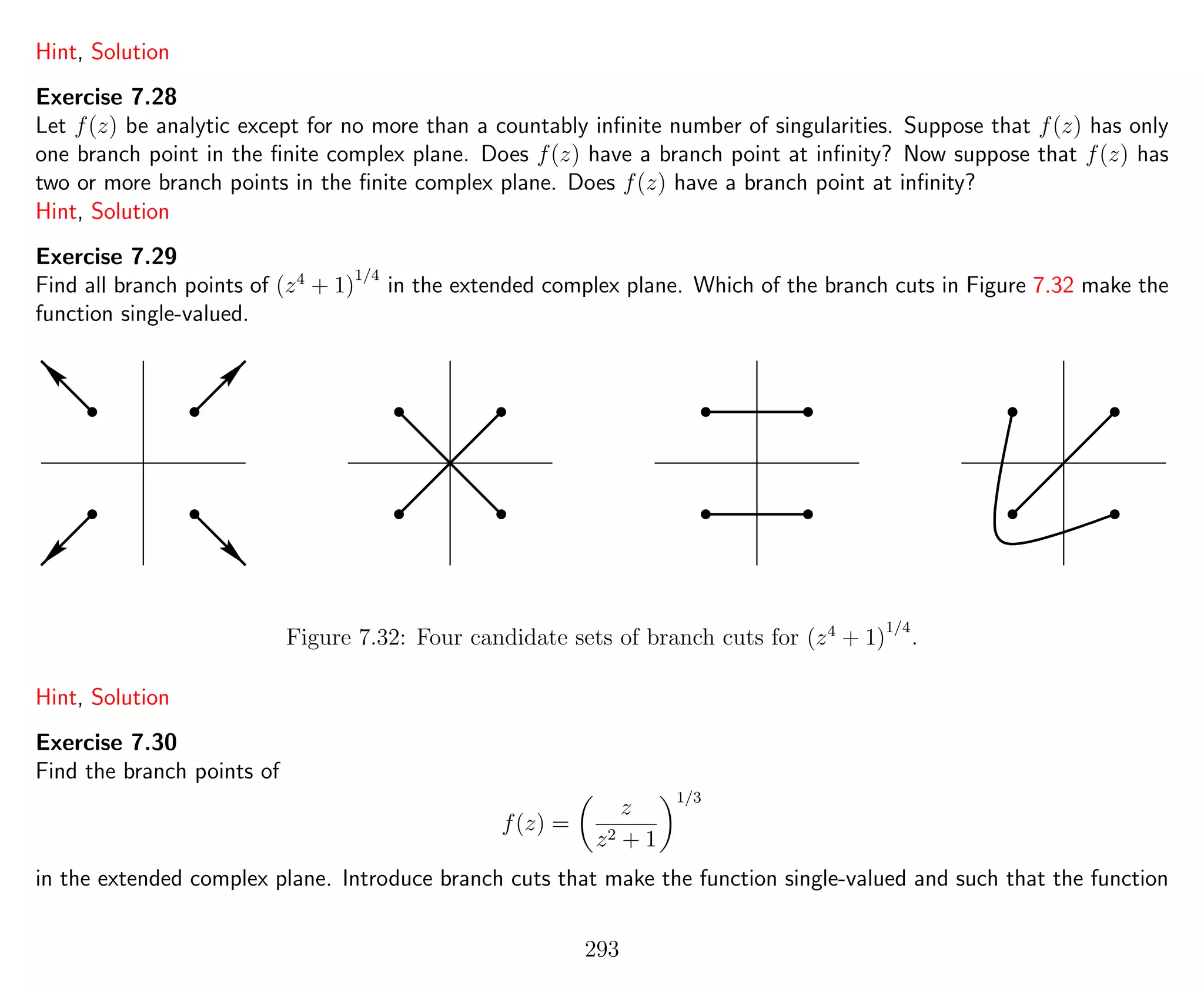 Hint, Solution
Exercise 7.28
Let f(z) be analytic except for no more than a countably inﬁnite number of singularities. Suppose that f(z) has only
one branch point in the ﬁnite complex plane. Does f(z) have a branch point at inﬁnity? Now suppose that f(z) has
two or more branch points in the ﬁnite complex plane. Does f(z) have a branch point at inﬁnity?
Hint, Solution
Exercise 7.29
Find all branch points of (z4
+ 1)
1/4
in the extended complex plane. Which of the branch cuts in Figure 7.32 make the
function single-valued.
Figure 7.32: Four candidate sets of branch cuts for (z4
+ 1)
1/4
.
Hint, Solution
Exercise 7.30
Find the branch points of
f(z) =
z
z2 + 1
1/3
in the extended complex plane. Introduce branch cuts that make the function single-valued and such that the function
293
 