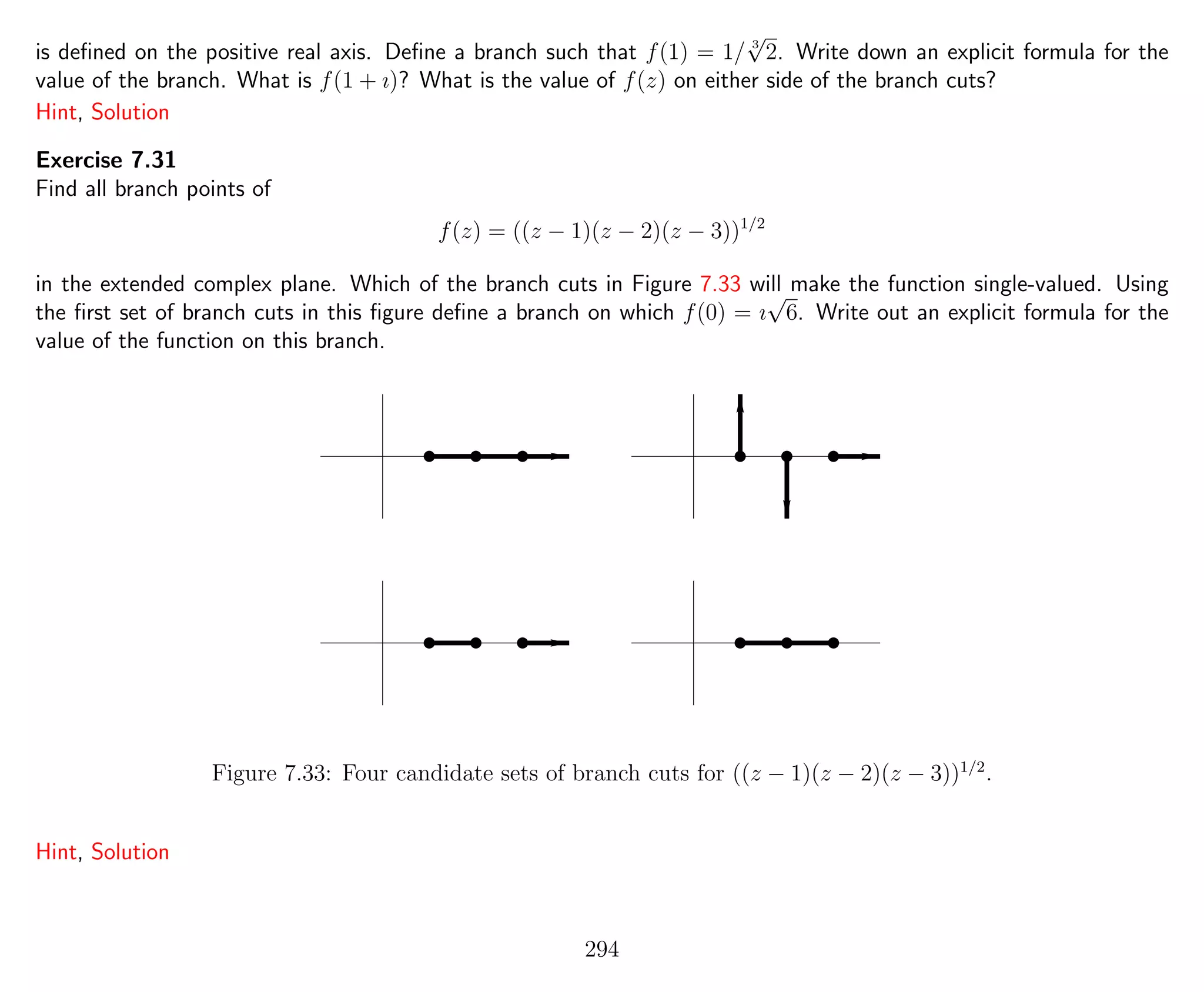 is deﬁned on the positive real axis. Deﬁne a branch such that f(1) = 1/ 3
√
2. Write down an explicit formula for the
value of the branch. What is f(1 + ı)? What is the value of f(z) on either side of the branch cuts?
Hint, Solution
Exercise 7.31
Find all branch points of
f(z) = ((z − 1)(z − 2)(z − 3))1/2
in the extended complex plane. Which of the branch cuts in Figure 7.33 will make the function single-valued. Using
the ﬁrst set of branch cuts in this ﬁgure deﬁne a branch on which f(0) = ı
√
6. Write out an explicit formula for the
value of the function on this branch.
Figure 7.33: Four candidate sets of branch cuts for ((z − 1)(z − 2)(z − 3))1/2
.
Hint, Solution
294
 