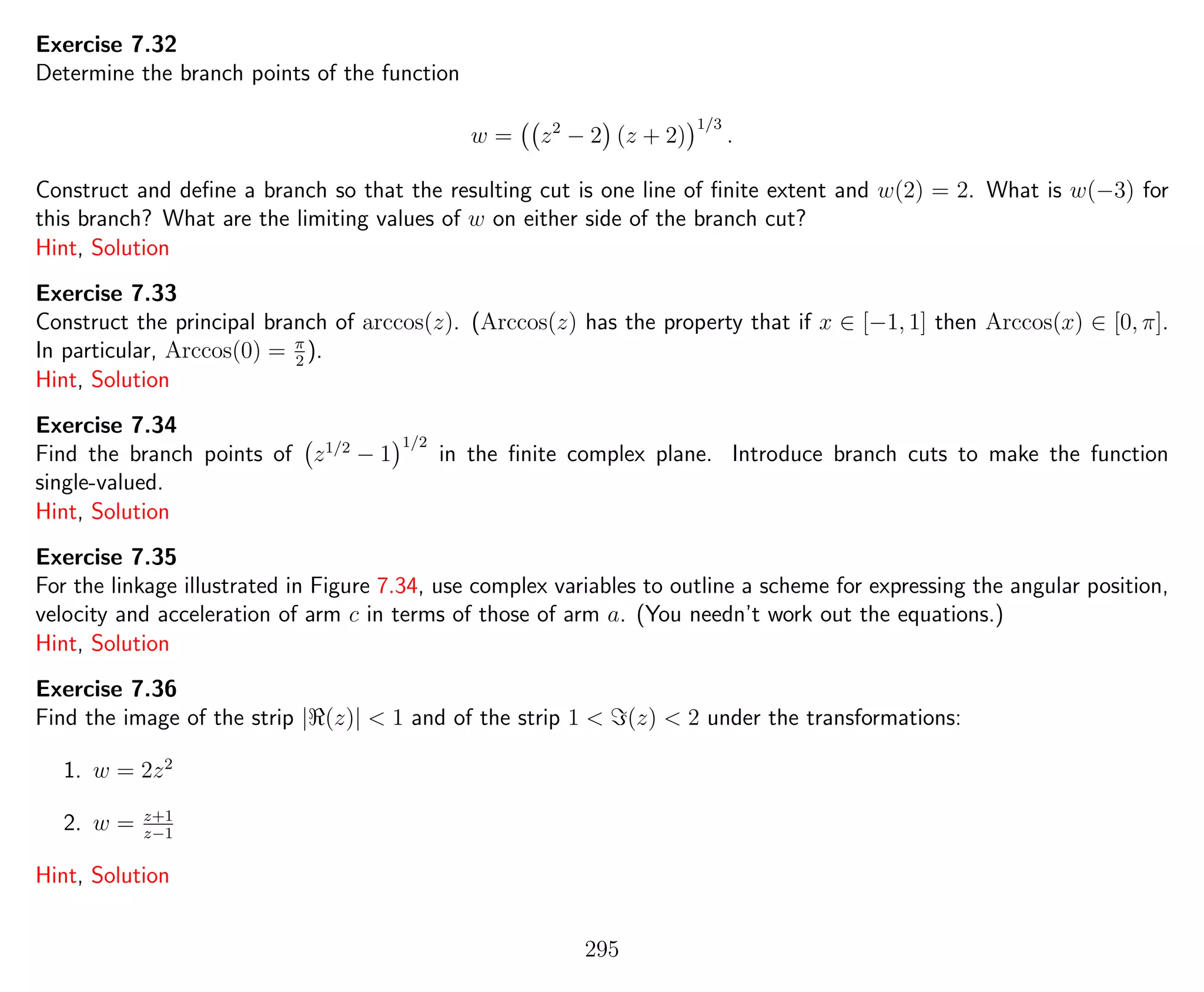 Exercise 7.32
Determine the branch points of the function
w = z2
− 2 (z + 2)
1/3
.
Construct and deﬁne a branch so that the resulting cut is one line of ﬁnite extent and w(2) = 2. What is w(−3) for
this branch? What are the limiting values of w on either side of the branch cut?
Hint, Solution
Exercise 7.33
Construct the principal branch of arccos(z). (Arccos(z) has the property that if x ∈ [−1, 1] then Arccos(x) ∈ [0, π].
In particular, Arccos(0) = π
2
).
Hint, Solution
Exercise 7.34
Find the branch points of z1/2
− 1
1/2
in the ﬁnite complex plane. Introduce branch cuts to make the function
single-valued.
Hint, Solution
Exercise 7.35
For the linkage illustrated in Figure 7.34, use complex variables to outline a scheme for expressing the angular position,
velocity and acceleration of arm c in terms of those of arm a. (You needn’t work out the equations.)
Hint, Solution
Exercise 7.36
Find the image of the strip | (z)| < 1 and of the strip 1 < (z) < 2 under the transformations:
1. w = 2z2
2. w = z+1
z−1
Hint, Solution
295
 