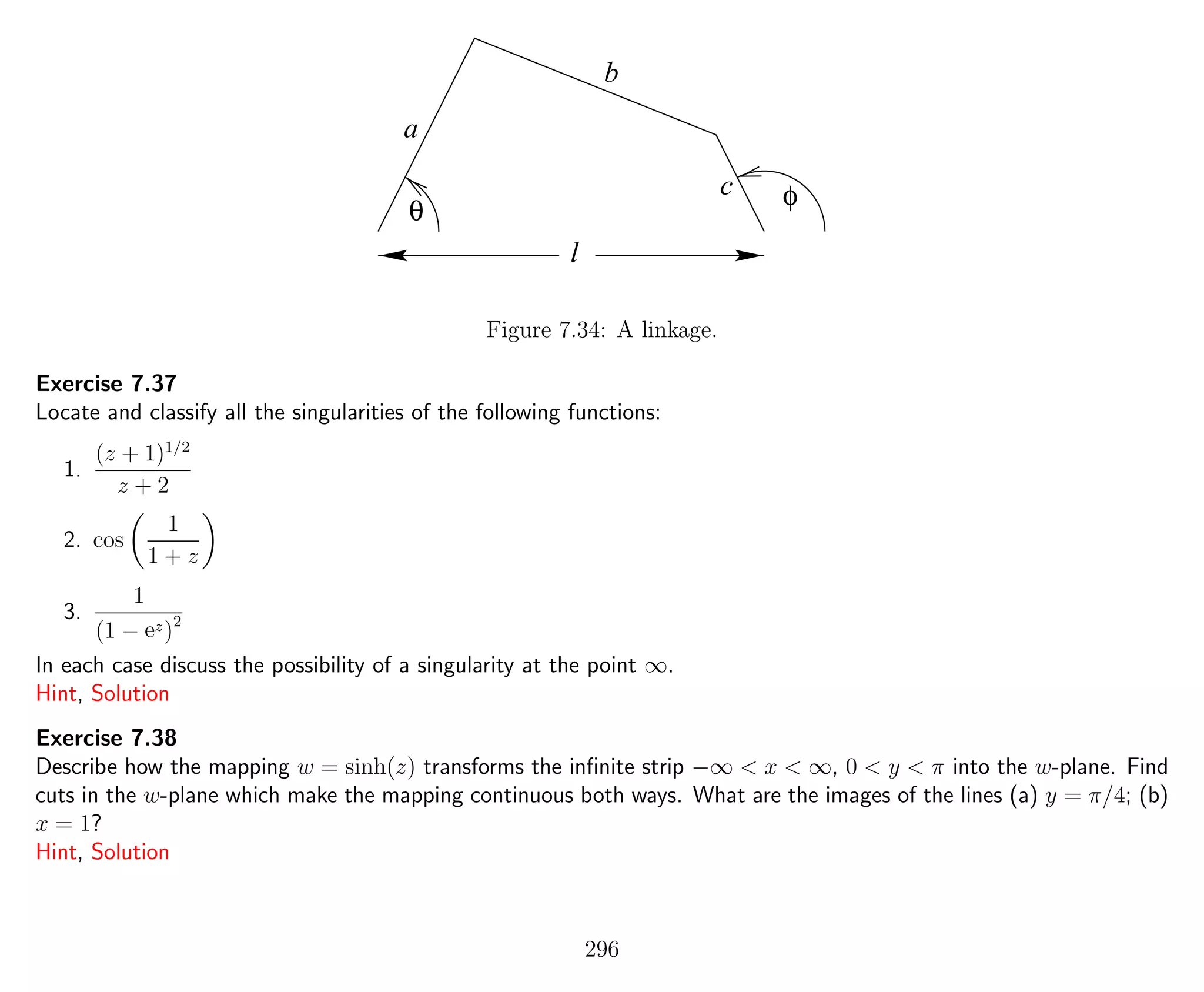 θ
φ
a
b
c
l
Figure 7.34: A linkage.
Exercise 7.37
Locate and classify all the singularities of the following functions:
1.
(z + 1)1/2
z + 2
2. cos
1
1 + z
3.
1
(1 − ez)2
In each case discuss the possibility of a singularity at the point ∞.
Hint, Solution
Exercise 7.38
Describe how the mapping w = sinh(z) transforms the inﬁnite strip −∞ < x < ∞, 0 < y < π into the w-plane. Find
cuts in the w-plane which make the mapping continuous both ways. What are the images of the lines (a) y = π/4; (b)
x = 1?
Hint, Solution
296
 
