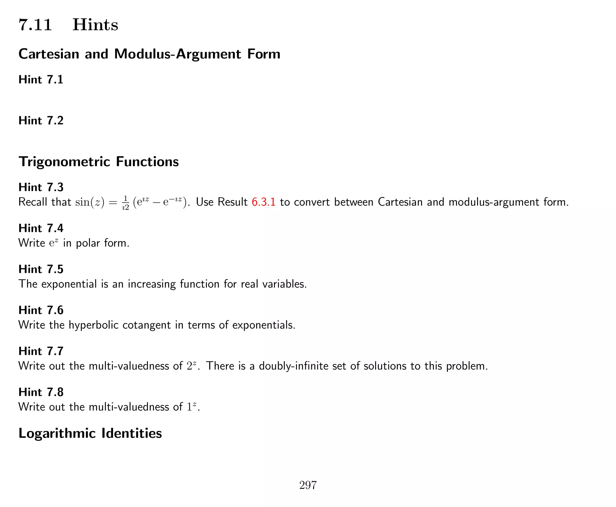 7.11 Hints
Cartesian and Modulus-Argument Form
Hint 7.1
Hint 7.2
Trigonometric Functions
Hint 7.3
Recall that sin(z) = 1
ı2
(eız
− e−ız
). Use Result 6.3.1 to convert between Cartesian and modulus-argument form.
Hint 7.4
Write ez
in polar form.
Hint 7.5
The exponential is an increasing function for real variables.
Hint 7.6
Write the hyperbolic cotangent in terms of exponentials.
Hint 7.7
Write out the multi-valuedness of 2z
. There is a doubly-inﬁnite set of solutions to this problem.
Hint 7.8
Write out the multi-valuedness of 1z
.
Logarithmic Identities
297
 