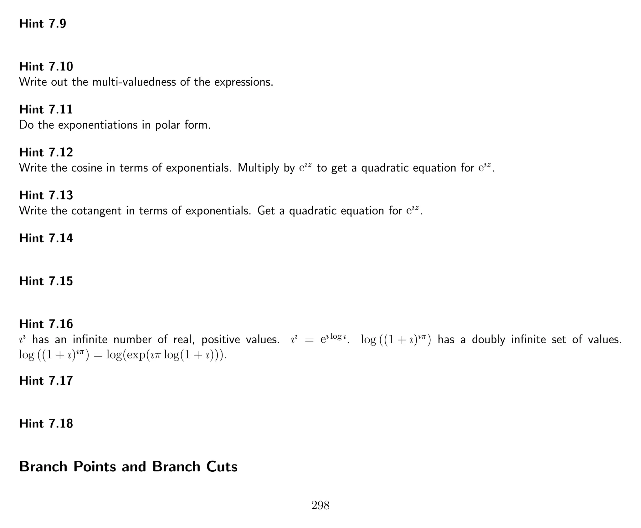 Hint 7.9
Hint 7.10
Write out the multi-valuedness of the expressions.
Hint 7.11
Do the exponentiations in polar form.
Hint 7.12
Write the cosine in terms of exponentials. Multiply by eız
to get a quadratic equation for eız
.
Hint 7.13
Write the cotangent in terms of exponentials. Get a quadratic equation for eız
.
Hint 7.14
Hint 7.15
Hint 7.16
ıı
has an inﬁnite number of real, positive values. ıı
= eı log ı
. log ((1 + ı)ıπ
) has a doubly inﬁnite set of values.
log ((1 + ı)ıπ
) = log(exp(ıπ log(1 + ı))).
Hint 7.17
Hint 7.18
Branch Points and Branch Cuts
298
 