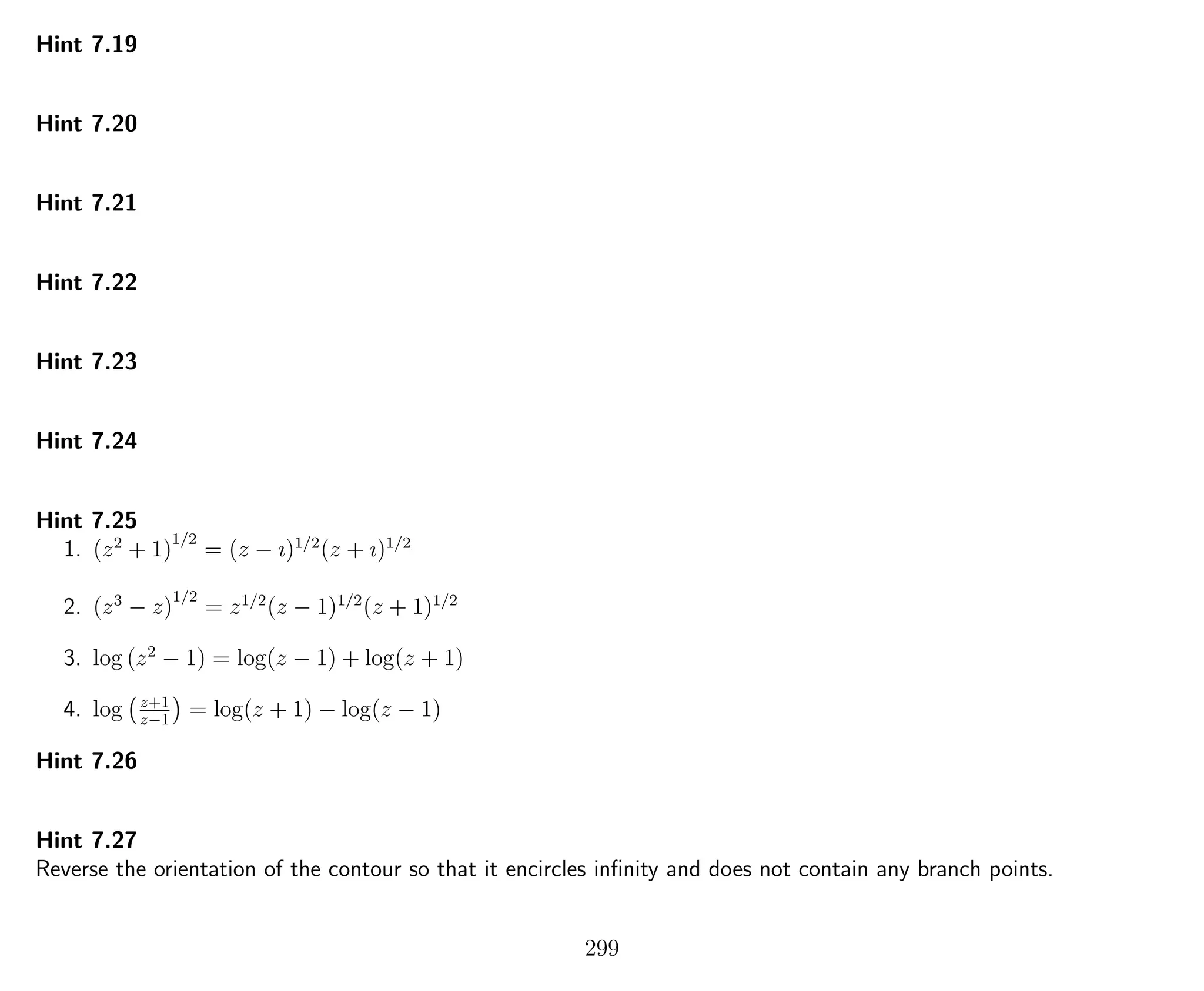 Hint 7.19
Hint 7.20
Hint 7.21
Hint 7.22
Hint 7.23
Hint 7.24
Hint 7.25
1. (z2
+ 1)
1/2
= (z − ı)1/2
(z + ı)1/2
2. (z3
− z)
1/2
= z1/2
(z − 1)1/2
(z + 1)1/2
3. log (z2
− 1) = log(z − 1) + log(z + 1)
4. log z+1
z−1
= log(z + 1) − log(z − 1)
Hint 7.26
Hint 7.27
Reverse the orientation of the contour so that it encircles inﬁnity and does not contain any branch points.
299
 