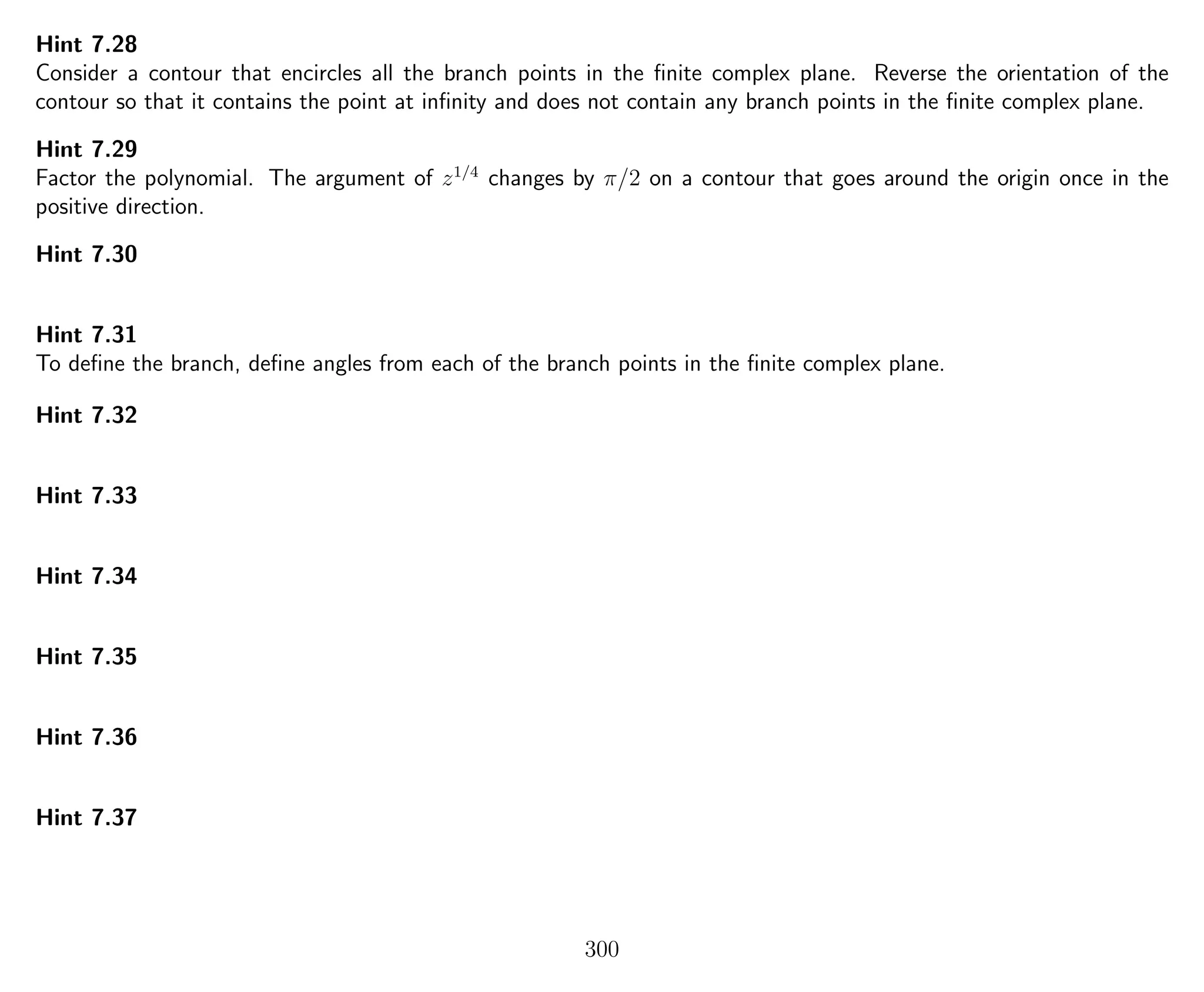 Hint 7.28
Consider a contour that encircles all the branch points in the ﬁnite complex plane. Reverse the orientation of the
contour so that it contains the point at inﬁnity and does not contain any branch points in the ﬁnite complex plane.
Hint 7.29
Factor the polynomial. The argument of z1/4
changes by π/2 on a contour that goes around the origin once in the
positive direction.
Hint 7.30
Hint 7.31
To deﬁne the branch, deﬁne angles from each of the branch points in the ﬁnite complex plane.
Hint 7.32
Hint 7.33
Hint 7.34
Hint 7.35
Hint 7.36
Hint 7.37
300
 