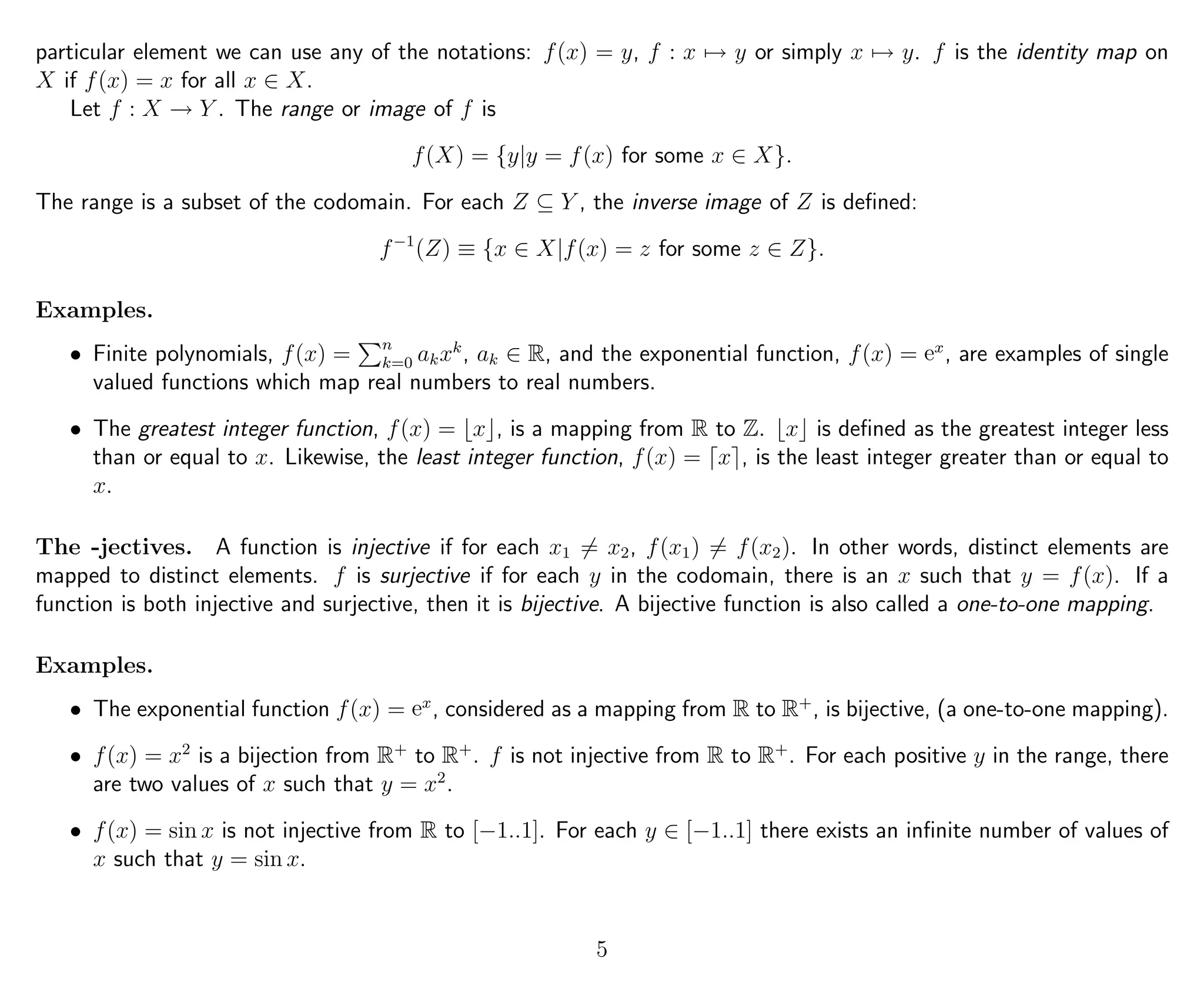 particular element we can use any of the notations: f(x) = y, f : x → y or simply x → y. f is the identity map on
X if f(x) = x for all x ∈ X.
Let f : X → Y . The range or image of f is
f(X) = {y|y = f(x) for some x ∈ X}.
The range is a subset of the codomain. For each Z ⊆ Y , the inverse image of Z is deﬁned:
f−1
(Z) ≡ {x ∈ X|f(x) = z for some z ∈ Z}.
Examples.
• Finite polynomials, f(x) = n
k=0 akxk
, ak ∈ R, and the exponential function, f(x) = ex
, are examples of single
valued functions which map real numbers to real numbers.
• The greatest integer function, f(x) = x , is a mapping from R to Z. x is deﬁned as the greatest integer less
than or equal to x. Likewise, the least integer function, f(x) = x , is the least integer greater than or equal to
x.
The -jectives. A function is injective if for each x1 = x2, f(x1) = f(x2). In other words, distinct elements are
mapped to distinct elements. f is surjective if for each y in the codomain, there is an x such that y = f(x). If a
function is both injective and surjective, then it is bijective. A bijective function is also called a one-to-one mapping.
Examples.
• The exponential function f(x) = ex
, considered as a mapping from R to R+
, is bijective, (a one-to-one mapping).
• f(x) = x2
is a bijection from R+
to R+
. f is not injective from R to R+
. For each positive y in the range, there
are two values of x such that y = x2
.
• f(x) = sin x is not injective from R to [−1..1]. For each y ∈ [−1..1] there exists an inﬁnite number of values of
x such that y = sin x.
5
 