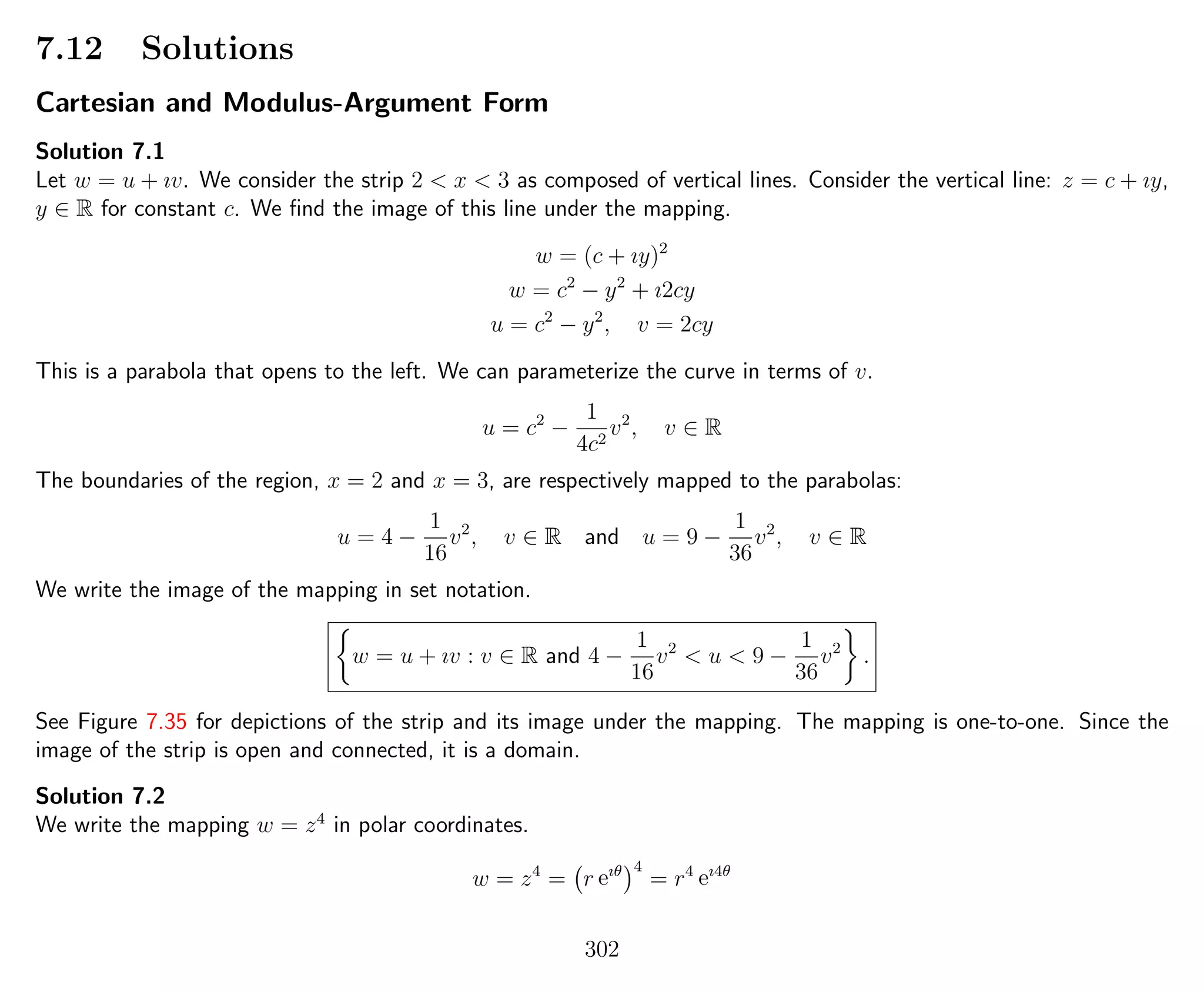 7.12 Solutions
Cartesian and Modulus-Argument Form
Solution 7.1
Let w = u + ıv. We consider the strip 2 < x < 3 as composed of vertical lines. Consider the vertical line: z = c + ıy,
y ∈ R for constant c. We ﬁnd the image of this line under the mapping.
w = (c + ıy)2
w = c2
− y2
+ ı2cy
u = c2
− y2
, v = 2cy
This is a parabola that opens to the left. We can parameterize the curve in terms of v.
u = c2
−
1
4c2
v2
, v ∈ R
The boundaries of the region, x = 2 and x = 3, are respectively mapped to the parabolas:
u = 4 −
1
16
v2
, v ∈ R and u = 9 −
1
36
v2
, v ∈ R
We write the image of the mapping in set notation.
w = u + ıv : v ∈ R and 4 −
1
16
v2
< u < 9 −
1
36
v2
.
See Figure 7.35 for depictions of the strip and its image under the mapping. The mapping is one-to-one. Since the
image of the strip is open and connected, it is a domain.
Solution 7.2
We write the mapping w = z4
in polar coordinates.
w = z4
= r eıθ 4
= r4
eı4θ
302
 