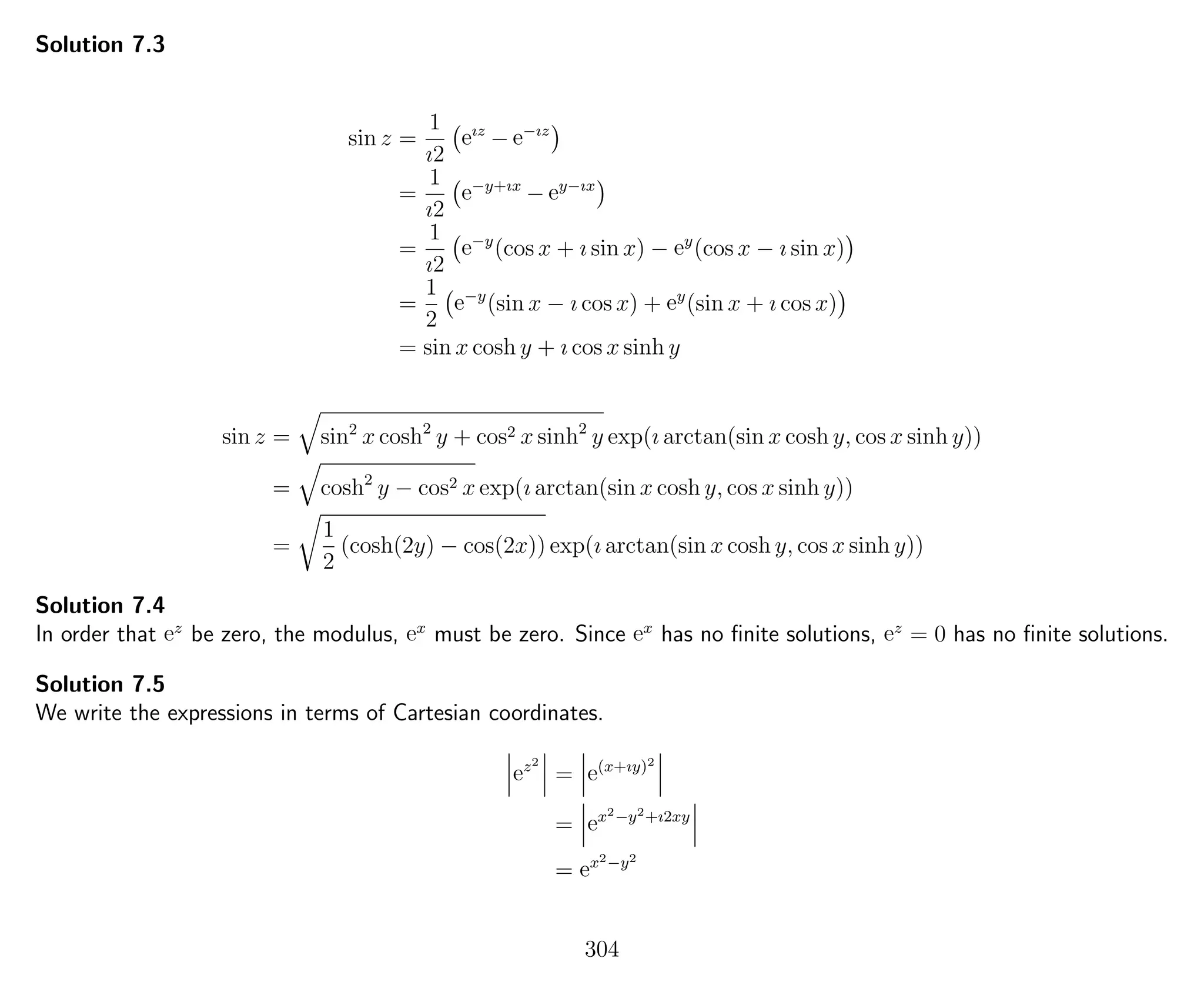 Solution 7.3
sin z =
1
ı2
eız
− e−ız
=
1
ı2
e−y+ıx
− ey−ıx
=
1
ı2
e−y
(cos x + ı sin x) − ey
(cos x − ı sin x)
=
1
2
e−y
(sin x − ı cos x) + ey
(sin x + ı cos x)
= sin x cosh y + ı cos x sinh y
sin z = sin2
x cosh2
y + cos2 x sinh2
y exp(ı arctan(sin x cosh y, cos x sinh y))
= cosh2
y − cos2 x exp(ı arctan(sin x cosh y, cos x sinh y))
=
1
2
(cosh(2y) − cos(2x)) exp(ı arctan(sin x cosh y, cos x sinh y))
Solution 7.4
In order that ez
be zero, the modulus, ex
must be zero. Since ex
has no ﬁnite solutions, ez
= 0 has no ﬁnite solutions.
Solution 7.5
We write the expressions in terms of Cartesian coordinates.
ez2
= e(x+ıy)2
= ex2−y2+ı2xy
= ex2−y2
304
 